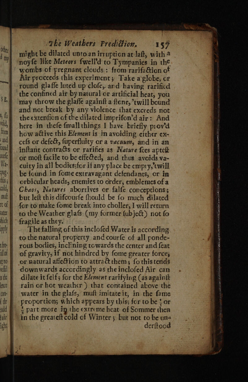 might be dilated unto an irruption at laft, with 2 noyfe like Meteors fwell’d to Tympanies in the wombs of pregnant clouds : from rarifa@ion of Air proceeds this experiment; Take aglobe, or round glaffe luted up clofe,. and having rarificd the confined air by natural or artificial heat, you may throw the glaffe againft a ftone, twill bound and not break by any violence that exceeds not the extenfion of the dilated imprifon’d air: And here in thefe fmallthings I have briefly prov’d how active this E/ement is 1m avoiding either ex- cefs or defect, fuperfluity or a vacuum, and in an inftant contracts or rarifies as Nature fees aptef or moft facile to be effeQed, and thus avoids va~ cuity in all bodiessfor if any place be empry, twill be found. in fome extravagant defendants, or in orbicular heads, enemies to order, emblemes of a Chaos, Natures aborrives or falfe conceptions; but left this difcourfe fhould be fo much dilated to the Weather glafs (my former {ubje&amp;) not fo fragile as they. | The falling of this inclofed Water is according tothe natural property and courfe of all ponde- rous bodies, inclining towards the center and {eat of gravity, if not hindred by fome greater forces or natural afiefion to attra them; fo this tends downwards accordingly as theinclofed Air can dilate it felf; for the Element raritying (as againtt rain or hot weather ) that contained above the water in the glafs, muft imitateit, in the fame proportion; which appears by this; for to be ! or = part more ig the extreme heat of Sommer thea derftood 24 Dh