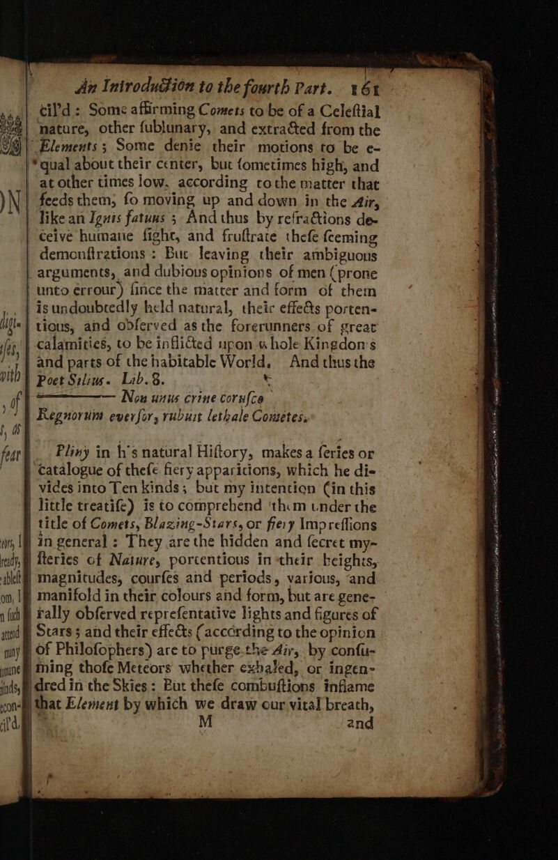 An I: nirodugion to the fourth Part. bt cil'd : Some affirming Comets to be of a Celeftial | mature, other fublunary, and extracted from the | Elements ; Some denie their motions to be e- “qual about their center, but fometimes high, and _ at other times low, according cothe matter that yN | feeds them; fo moving up and down in the Air, | Tike an Ignis fatuns 5 And thus by refractions de- | Ceive humane fight, and fruftrate thefe fceming demonftrations : Buc leaving their ambiguous arguments, and dubious opinions of men (prone | unto érrour) fince the matter and form of them . | isundoubredly held natural, their effe&amp;s porten- | tious, and odferved asthe forerunners of great ‘| calamities, to be infli&amp;ted upon «hole Kingdon’s and parts of the habitable World, And thus the | Poet Silius. Lib. §. 3 erg Now anus crine corufce | Reguorum ever for, rubust lethale Cowetes, | Pliny in h’s natural Hiftory, makes a {eries or | catalogue of thefe fiery apparicions, which he di- | vices into Ten kinds; but my intention Cin this | little treatife) is to comprehend ‘thim under the title of Comets, Blazing-Stars, or fiery Impreffions | in general ; They are the hidden and fecret my- Tteries of Nature, porcentious in their heights, | magnitudes, courfes and periods, various, and | manifold in their colours and form, but are gene- rally obferved reprefentative lights and figures of | Scars and their effects (accdrding to the opinion Of Philofophers) are to purge.the dir, by confu- ming thofe Meteors whether exhaled, or ingen- | dred in che Skies: But thefe combuftions inflame ) that Element by which we draw cur vital breath, BIN Phd wk A et cong LEE RR cca SA MOTTE ean ected eg BY TES Riess MU Ayan 9% hail pn Re
