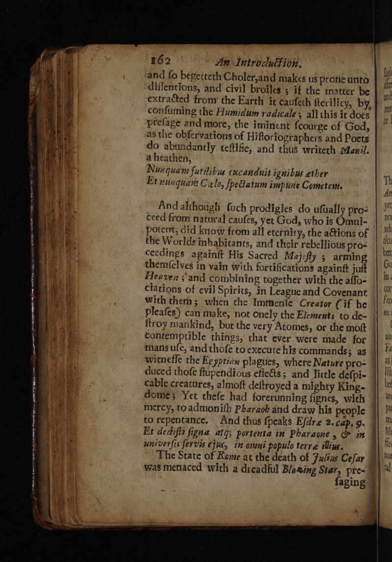 and fo begetteth Choler,and makes us profie unto diflentions, and civil broiles ; if the matter be extracted from’ the Earth it caufeth fterilicy, by, confuming the Humidum radicales all this it docs prefage and more, the iminent fcourge of God, | as the obfervations of Hiftoriographers and Poets do abundantly teftifie, and thus writeth Manil. a heathen, Nunquans futilibue cxcanduit ignibus ether Et nunquart Colo, [peclatum impune Cometen And although fuch prodigies do ufually pro- ceed from natural caufes, yet God, who is Omni-_ | potent, did know from all eternity, the a&amp;tions of the Worlds inhabicants, and their rebelliotis pros ceedings againft His Sacred Majefly ; arming them(elves in vain with fortifications againft jutt Heaven ;'and combining together with the affo- clations of evil Spirits, in League and Covenant with them; whén the Imttenfe Creator Cif he pleafes) can inake, not onely the Elements to de- flroy mankind, but the very Atomes, or the moft contemptible things, that ever were made for mans ufe, and thofe to execute his commands; as witnefle the Ey ypridn plagues, where Nature pro- duced thofe ftupendious efie&amp;s; and little defpi- cable creatures, almoft deftroyed a mighty King- dome; Yet thefe had forerunning fignes, with mercy, toadmonith Pharaoh and draw his people to repentance. And thus {peaks Efdre 2. cap, 9. | Et dedifte figna atg; portenta in Pharaone , &amp; in ; univerfis fervis ejus, in ammni populo terre iling. The State of Reme at the death of Julius Cefay 4) was menaced with a dreadful Blating Star, pre~ 9) faging © a a ae me a ee es a a a i a ae al ~~ 5 An Ail Cea Rise