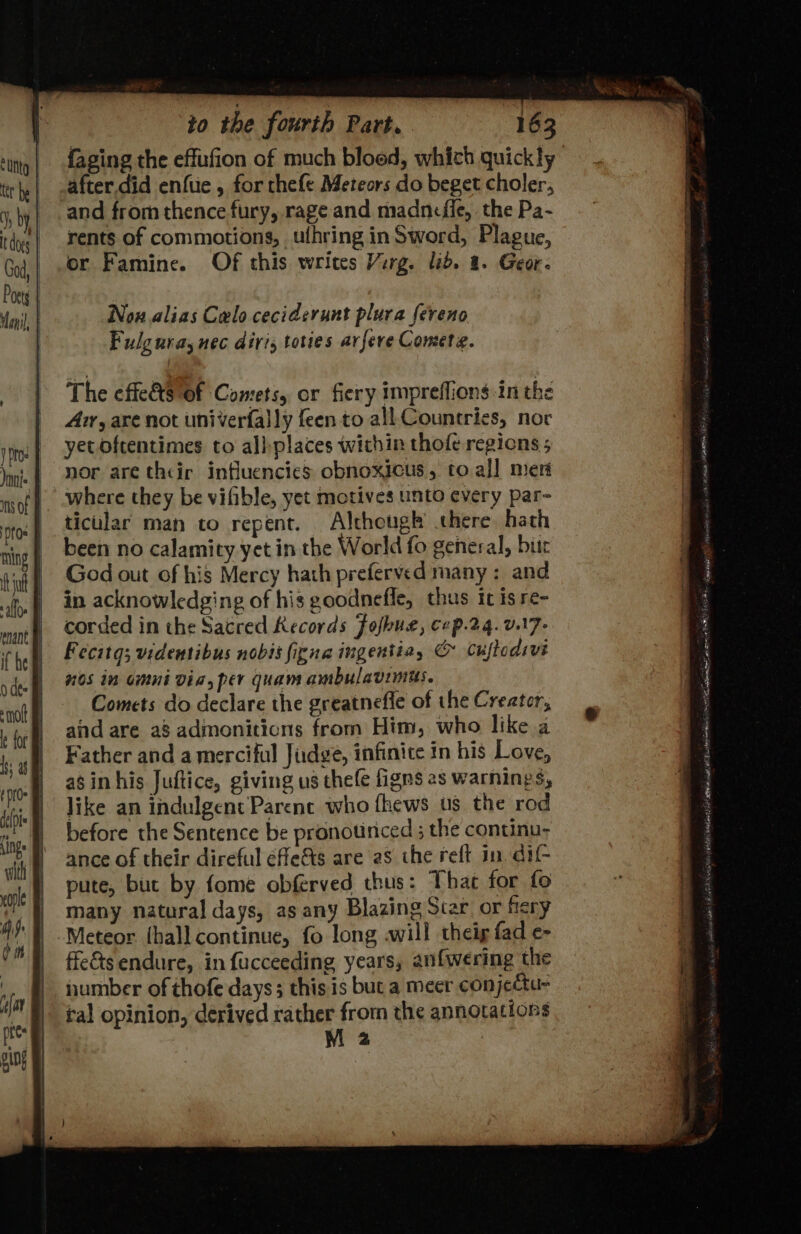 {aging the effufion of much bloed, which quickly after.did enftie , for thefe Meteors do beget choler, and from thence fury, rage and madnefie, the Pa- rents of commotions, ufhring inSword, Plague, or Famine. Of this writes Virg. lid. 8. Geor- Nox alias Calo ceciderunt plura fereno Fulg uray nec diris tories avfere Comete. The effets Of Comets, or fiery impreflions tn the Avr, are not univerfally feen to all Countries, nor yet oftentimes to albplaces within thofe regions ; nor are thcir influencies obnoxicus, to all meri where they be vifible, yet motives unto every par- ticular man to repent. Although there hath been no calamity yet in the World fo general, bitr God out of his Mercy hath preferved many: and in acknowledging of his goodnefle, thus it isre- corded in the Sacred Kecords Jofkue, cep.24. v.17- Fecitg; videntibus nobis figna ingentia, © Cuftodivi nos in omni via, per quam ambulavimus. Comets do declare the greatnefle of the Creator, and are a8 admonitions from Him, who like a Father and a merciful Judge, infinite in his Love, as in his Juftice, giving us thefe figns as warnings, like an indulgent Parene who fhews us the rod before the Sentence be pronounced ; the conunu- ance of their direful efle&amp;ts are a8 the reft in. dif- pute, but by fome obferved thus: That for fo many natural days, as any Blazing Star_or fiery Meteor {hall continue, fo long will theig fad e- ffeéts endure, in fucceeding years, anf{wering the number of thofe days; this is buta meer con jectue tal opinion, derived rather from the annotations M 2