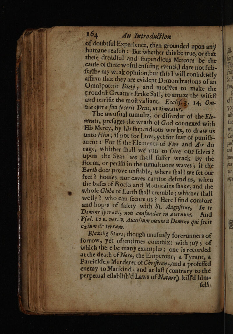SORE na eer ne DA Gee ; tS . —_ ei specig es OO FOGLE 0 NE ANE RE 5 4 em le SO EN Ae Jor ee = . : “ is ¥ —s 2 ES ie OER ae) © ear Fn 164 An Introduction of doubtful Experience, then grounded upon any huihane reafoh: Bue whether this be true, or that thefe dreadful and ftupendions Meteors be the caufe of thete woful enfuing events,I dare not fub- {eribe my weak opinion;but this I will conlidehtly afhras that they are evident Demonttrations of an Omnipotent Dieiy, and motives to make the proudett Creature ftrike Sail, to amaze the wifeft and terrific the moft valiant. Ecclefeg. 14, Om- . iia opera fua fecerit Deus, ut timeatur.” The un ufual cumults, or diforder of the Ele- ments, prefages the wrath of God connexed with His Mercy, by his ftupendious works, to draw us unto Him; if not for Love, yet for fear of punifh= ment: For if the Elemerits of Fire and Air do rage, whither fhall we run to fave ott {elves ? upon the Seas we fhall faffer wrack by the ftorm, or perifh in the tumulcuous waves; if the Earth does prove tinftable, where (hall we fet our feet? houies nor caves cannot defend us, when the bafes of Rocks and Mountains fhake, and che whole Globe of Earth hall tremble; whicher (hall we fly? who can fecure us? Here I find comfort and hopes of fafecy with St. Auguftene, In te Domine {pcravis non confundar in eternum. And celum @&amp; terran, Blaxing Stars; though unufualy forerunners of forrow, yet oftentimes commixe with joy ; of which there be miany examples; one ig recorded atthe death of Nero, the Emperour, a Tyrant, a Parricide,a Murderer of Chriftians,and a profeffed enemy to Mankind ; and at Jaft (contrary to the perpetual eftablifh'd Laws of Nature) kill’d a. elf: