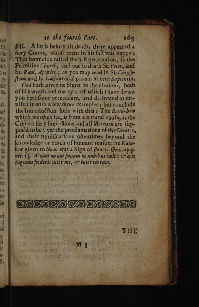felf. Alitcle before his death, chere. appeared a » fiery Comet, whofe event in his fall was happy 5 . |e This homicide raifed the firft perfecution, in che Primitive Church, and put to death St. Peter, and St. Paul, Apofiles.;.as you may read in St. Chryfo- | ftom, and in Ladantius,.4.c.29. de vera Saprentia. God hath given us Signs in :he Heavens, both of His wrath and mercy; of which Ihave (hewa you here fome precedents, and du intend to ma- nifeit it-wich a few more examples; but conclude the Introdution here with this; The Rin- bow which. we often fee, is from a natural caufe, asthe Corhets fiery impreftions and all Meteors are fup- pos’d io be 5 yee thé proclamations of the Creator, and cheir fignifications oftentimes beyond. the knowledge or reach of humane reafon:the Raix- bow given to Noab was a Sign of Peace. Gen.cap.g. vér.13. A cum meum pouam in nubibus cali: &amp; erit Signum federis inter mc, C sater terram. | Ps cia ’ %, Pin « Nee hag) Raat 1 ji) ja eT aT eee PE ara Shae AN SAL REE sical fico ef BEY IAS THE