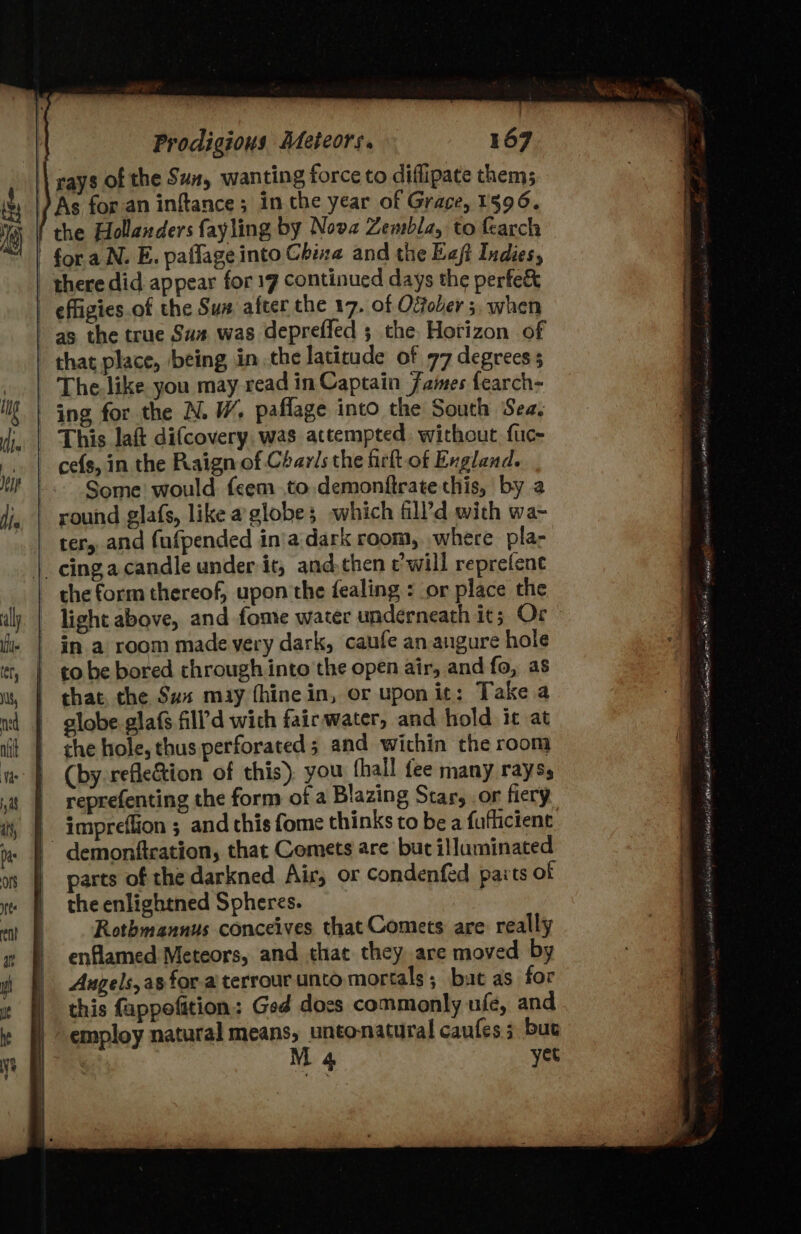 \ rays of the Sun, wanting force to diffipate them; ) As for.an inftance; in the year of Grace, 1596. f the Hollanders fayling by Nova Zembla, to earch fora N. E. paflage into China and the Eeft Indies, | there did appear for 17 continued days the perfe&amp; | effigies. of the Sua after the 17. of Ofober 5, when as the true Sus was depreffed ; the. Horizon of that place, being inthe latitude of 77 degrees ; The. like you may read in Captain James fearch- ing for the N. W, paflage into the South Sea. This laft difcovery was attempted without fuc- cefs, in the Raign of Charis the firlt of England. Some would feem to demonftrate this, by 2 round glafs, like aglobe; which fll’d with wa- ter, and fufpended in'a dark room, where pla- |. cinga candle under it, and.then c’will reprefene ~ the form thereof, upon the fealing : or place the | light above, and fone water underneath it; Or | in a room made very dark, caufe an angure hole | tobe bored chrough into the open air, and fo, as | that, the Sus may {hine in, or upon it: Take a | globe glafs fill’d wich fairwater, and hold it at the hole, thus perforated ; and within the room (by refle&amp;tion of this), you fhall fee many rayss reprefenting the form of a Blazing Star, .or fiery -impreffion ; and this fome thinks to be a fuflicient | demonftcation, that Comets are but illuminated parts of the darkned Air, or condenfed paits of the enlightned Spheres. Rothmannus conceives that Comets are really enflamed Meteors, and that they are moved by Augels, as for a terrour unto mortals; buat as for | this fappofition: Ged docs commonly nfe, and | employ natural means, untonatural caufes 3 but M 4 yet