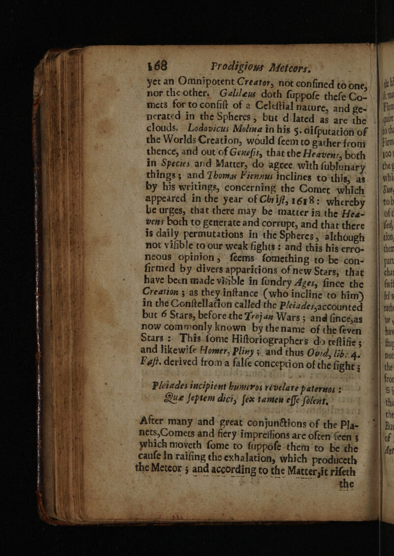 “o = Serer tenies a a 1 em RE eos oo P Oe Re nes Cie Fe ate - 468 Prodigious Meteors. nor the other. Galilews doth fuppofe thefe Co- mets for to confift of a Celeftial nature, and ge- the Worlds Creation, would feem to gather froni thence, and out of Gexefis, that the Heavens, both in Species and Matter, do agree. with fublunary have been made viiible in foundry Ages, fince the Creation ; as they.inftance (who incline’to him) in the Conftellation called the Pleiades,accounted but 6 Stars, before the Frojan Wars ; ‘and fincéjas now commonly known by thename of the feven Stars: This tome Hiftoriographers do teftifie ; and likewife Homer, Pliny 5 and thus Ovid, libs 4. Fajt. derived froma falfe conception of the fight ; Pleiades incipient humeros vévelare pateruos : Que feptem dici, lex tamen effe folent, After many and great conjunétions of the Pla- nets,Comets and fiery impreilions are often’ en $ which moveth fome to fuppéfe them to be the caufe in raifing the exhalation, which produceth —