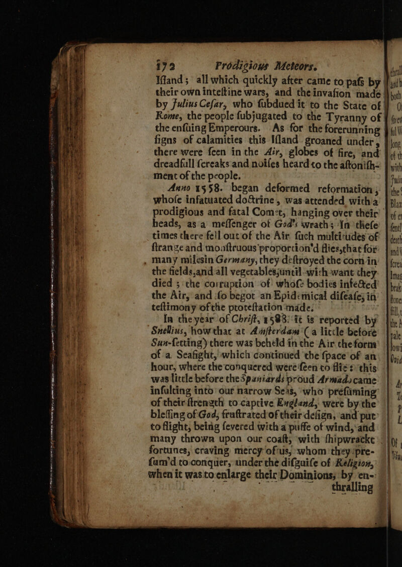 RR aie | ei Fin lace Phere EN AONE em mine HB eee free = ——_ eet se oe ee = hy ee TT 179 Prodigions Meteors. Rome, the people fubjugated to the Tyranny of there were feen in the Air, globes of fire, and dreadfull {ereaks and noifes heard to the aftonith- ment of the people. | . Anno 15$8. began deformed reformation , whole infatuated do&amp;rine, was-attended witha teftimony of the ptoteftacion ‘made: : Ia che year of Chrift, 15838: it is reported by Sunellius, howthac at Amfterdam'( a liccle before Sun-fetting) there was beheld in the Air cheforna of a Seafight, which continued ‘the {pace of an was little before theSpaniards proud Armadocame infalting into’ our narrow Seas, who preéfiiming’ of theirftrengch to captive Evgland, were by the blefling of God, fraftrated of their defign, ‘and put’ to flight, being fevered with a puffe of wind, and many throwa upon our coaft; ‘with thipwracke fortunes, craving mercy oftus, «whom they :pre- fam’d to. conquer, under the difguife of Religion, when it was to-enlarge their Dominions; by en-: ip oan 0) forey (yh W long '