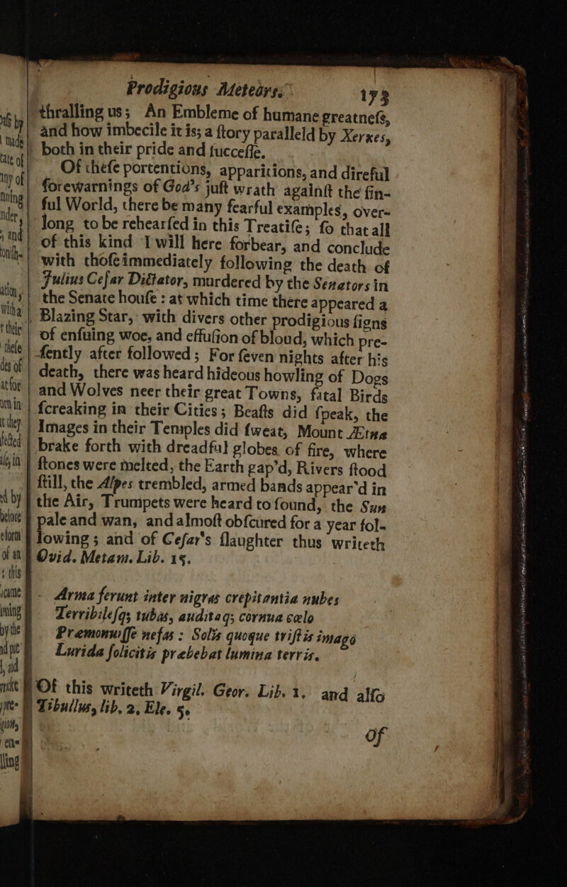 Mb bp | Made | Late of iny of | hning | nde | 1 and | nih. ation at Wha thee! thele des of | at(or ont in’ | they feed a, in it by | belore form of an t this eae ing pyle B nd pit ad § mkt Li tee ( { tic ) ling § Prodigions Meteoys; 173 both in their pride and tuccefle. _ Of thefe portentions, apparitions, and direful forewarnings of Goa’s juft wrath againft the fin- ful World, there be many fearful examples, over- Jong tobe rehearfed in this Treatife; fo that all of this kind Iwill here forbear, and conclude with chofeimmediately following the death of Julius Cefar Diétator, murdered by the Senators in the Senate houfe : at which time there appeared a of enfuing woe, and effufion of bloud, which pre- death, there was heard hideous howling of Dogs and Wolves neer their great Towns, fatal Birds {creaking in their Cities; Beafts did {peak, the {till, the Alpes trembled, armed bands appear’d in the Air, Trumpets were heard tof ound, the Sus pale and wan, andalmoft obfcured for a year fol- owing ; and of Cefar's flaughter thus writeth Ovid. Metam. Lib. 15. Arma ferunt inter nigras crepitantia nubes Zervibile/q; tuba, auditag; cornua celo Pramonuiffe nefas : Solis quogue tviftis image Lurida folicitis prabebat lumina terris. OF this writeth Virgil. Geor. Lib. 1. and alfo Tibullusy lib, 2, Ele. 50 SP RERRS Ate esa an a ne - - in SS Sens ee ee ee ae ih a ey: aie ale 2 ee SS Oy - ~ ae 4 ‘ 2 mes - _ Serge Sa Ti ie ea ere