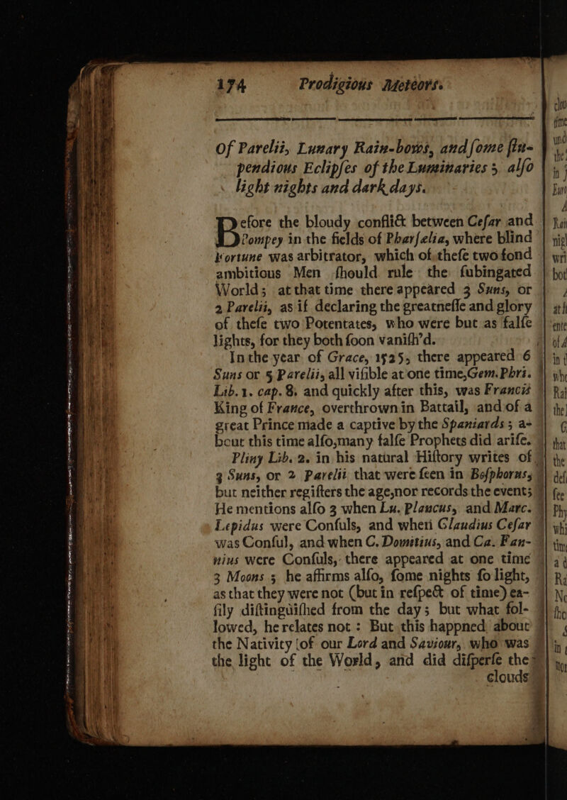 Of Pareliz, Lunary Raiv-bows, andfome fin= - pendious Eclipfes of the Luminaries 5 alfo . light nights and dark days. efore the bloudy confli&amp; between Cefar and Pine in the fields of Pharfelia, where blind | kortune was arbitrator, which of:thefe twofond ambitious Men hould. rule the fubingated World; atthat time there appeared 3 Suns, or | 2 Parelii, as if declaring the greatneffe and glory of thefe two Potentates, who were but as falfe lights, for they both foon vanifh’d. Inthe year of Grace, 1525, there appeared 6 | Suns or § Parelii, all viGble at one time,Gem. Phri. Lib.1. cap. 8. and quickly after this, was Francis | King of France, overthrown in Battail, andiof a great Prince made a captive by the Spaniards ; a- beut this time alfo,many falfe Prophets did arife. | Pliny Lib.2. in his natural Hiftory writes of 3 Suns, or 2 Parelii that were feen in Bsfphoras, bur neither regifters the age,nor records the event; 7 He mentions alfo 3 when Lx, Plaucus, and Marc. 7 Lepidus were Confuls, and wheri Glaudius Cefar 9 was Conful, and when C. Dometius, and Ca. Fan- — wins were Confuls, there appeared at one time | 3 Moons 5 he afirms alfo, fome nights fo light, as that they were not (but in refpe&amp; of time) ea- fily diftingdifhed from the day; but what fol- 7 lowed, he relates not : But this happned, abouc § the Nativity {of our Lord and Saviour, who was the light of the World, and did die the > | | clouds fais ai EE IG NS SEDC TATE tee MEI AL hope Ming See me ieee 6 On Ain Chesinaes Fee AE I areas AT ee BE ge ls La sector — aa <— = kt eal = et a es a a ——— — te F “