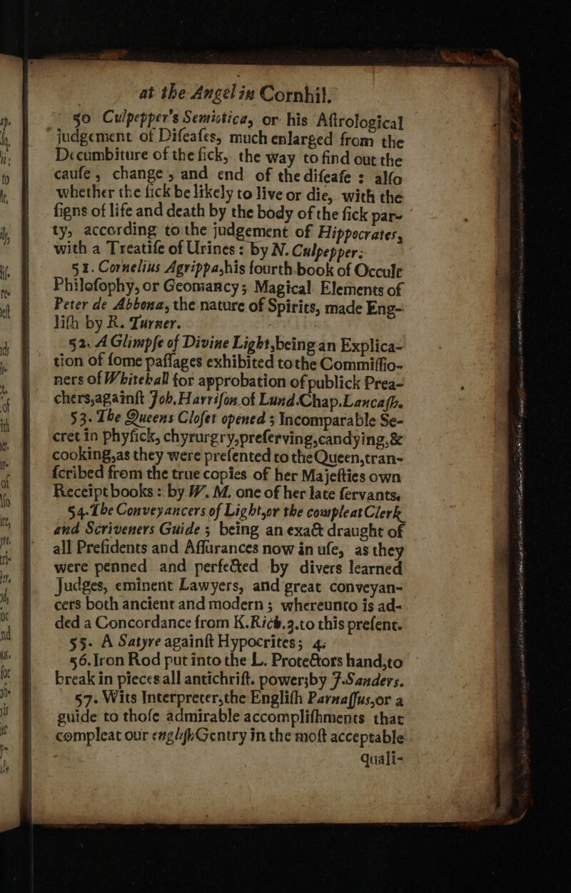 § §0 Culpepper’s Semictica, or his Aftrological judgement of Difeafes, much enlarged from the Decumbiture of the fick, the way to find out the caufe, change, and end of thedifeafe : alfo whether the fick be likely to live or die, with the figns of life and death by the body of the fick par ty, according to the judgement of Hippocrates, with a Treatife of Urines: by N. Culpepper: 5 1. Cornelius Agrippa,his fourth.book of Occule Philefophy, or Geomancy; Magical Elements of Peter de Abbona, the nature of Spirits, made Eng- lith by R. Turner. : | §2. A Glimpfe of Divine Light,being an Explica- tion of fome paflages exhibited tothe Commiffio- ners of Whiteball for approbation of publick Prea- chers,againft Job, Harrsfon of Lund.Chap.Lancafh. 53. The Queens Clofet opened 3 Incomparable Se- cret in phyfick, chyrurgry,preferving,candying,&amp; cooking,as they were prefented ro the Queen, tran- {cribed from the true copies of her Majefties own Receipt books: by #7. M. one of her late fervants. 54- Tbe Conveyancers of Light.or the compleatClerk and Scriveners Guide ; being an exa&amp; draught of all Prefidents and Affarances now in ufe, as they were penned and perfe&amp;ted by divers learned Judges, eminent Lawyers, and great conveyan- cers both ancient and modern ; whereunto is ad- ded a Concordance from K.Ricb.3.to this prefent. 53- A Satyre againft Hypocrites; 4; 56.lron Rod put into the L. Prote&amp;ors hand,to break in pieces all antichrift. power;by F.Sanders. - §7. Wits Interpreter,the Englith Parnaffus,or a guide to thofe admirable accomplifhments that compleat our eaglyhGentry in the moft acceptable: quali- .