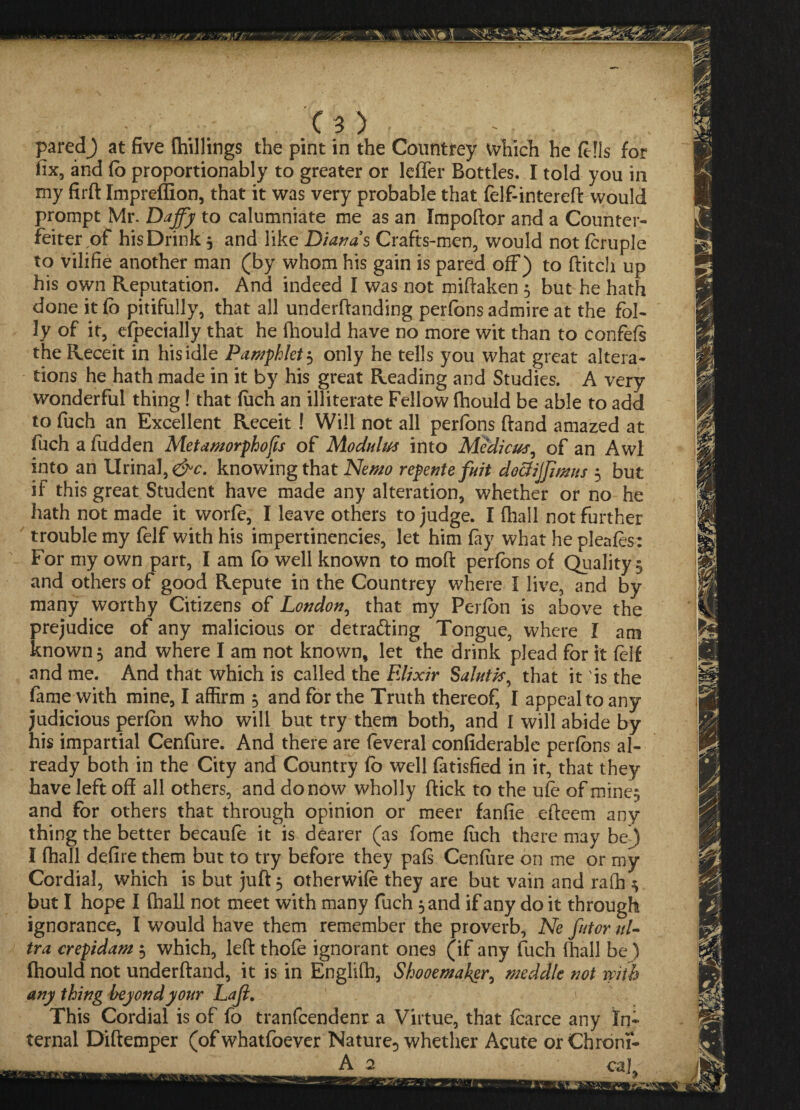 paredj at five (hillings the pint in the Countrey which he fells for fix, and fo proportionally to greater or leffer Bottles. I told you in my firft Impreffion, that it was very probable that felf-intereft would prompt Mr. Daffy to calumniate me as an Impoftor and a Counter¬ feiter of his Drink3 and like Dianas Crafts-men, would not fcruple to vilifie another man (by whom his gain is pared off) to flitch up his own Reputation. And indeed I was not miftaken 5 but he hath done it fo pitifully, that all undemanding perfons admire at the fol¬ ly of it, efpecially that he fhould have no more wit than to confefs the Receit in his idle Pamphlet $ only he tells you what great altera¬ tions he hath made in it by his great Reading and Studies. A very wonderful thing! that fuch an illiterate Fellow fhould be able to add to fuch an Excellent Receit! Will not all perfons (land amazed at fuch a fiidden Met amorphous of Modulus into Medicus, of an Awl into an Urinal, knowing that Nemo repentefuit dociiffimus 3 but if this great Student have made any alteration, whether or no he hath not made it worfe, I leave others to judge. I fhall not further trouble my felf with his impertinencies, let him fay what he pleafes: For my own part, I am fo well known to mod perfons of Quality 5 and others of good Repute in the Countrey where I live, and by many worthy Citizens of London, that my Perfon is above the prejudice of any malicious or detra&ing Tongue, where I am known 5 and where I am not known, let the drink plead for it felf and me. And that which is called the Elixir Salutk^ that it 'is the fame with mine, I affirm $ and for the Truth thereof, I appeal to any judicious perfon who will but try them both, and I will abide by his impartial Cenfure. And there are feveral confiderable perfons al¬ ready both in the City and Country fb well fatisfied in it, that they have left off all others, and do now wholly flick to the ufe of mines and for others that through opinion or meer fanfie efleem any thing the better becaufe it is dearer (as fome fuch there may be) I fhall defire them but to try before they pafs Cenfure on me or my Cordial, which is but juft 3 otherwife they are but vain and raff] 3 but I hope I fhall not meet with many fuch 3 and if any do it through ignorance, I would have them remember the proverb, Ne fntor ul¬ tra crepidam 3 which, left thofo ignorant ones (if any fuch fhall be) fhould not underftand, it is in Englifh, Shooetnakgr, meddle not with any thing beyond your Lajl. This Cordial is of fo tranfcendenr a Virtue, that foarce any In¬ ternal Diftemper (of whatfoever Nature, whether Acute or Chroni- A 2 caj Ea