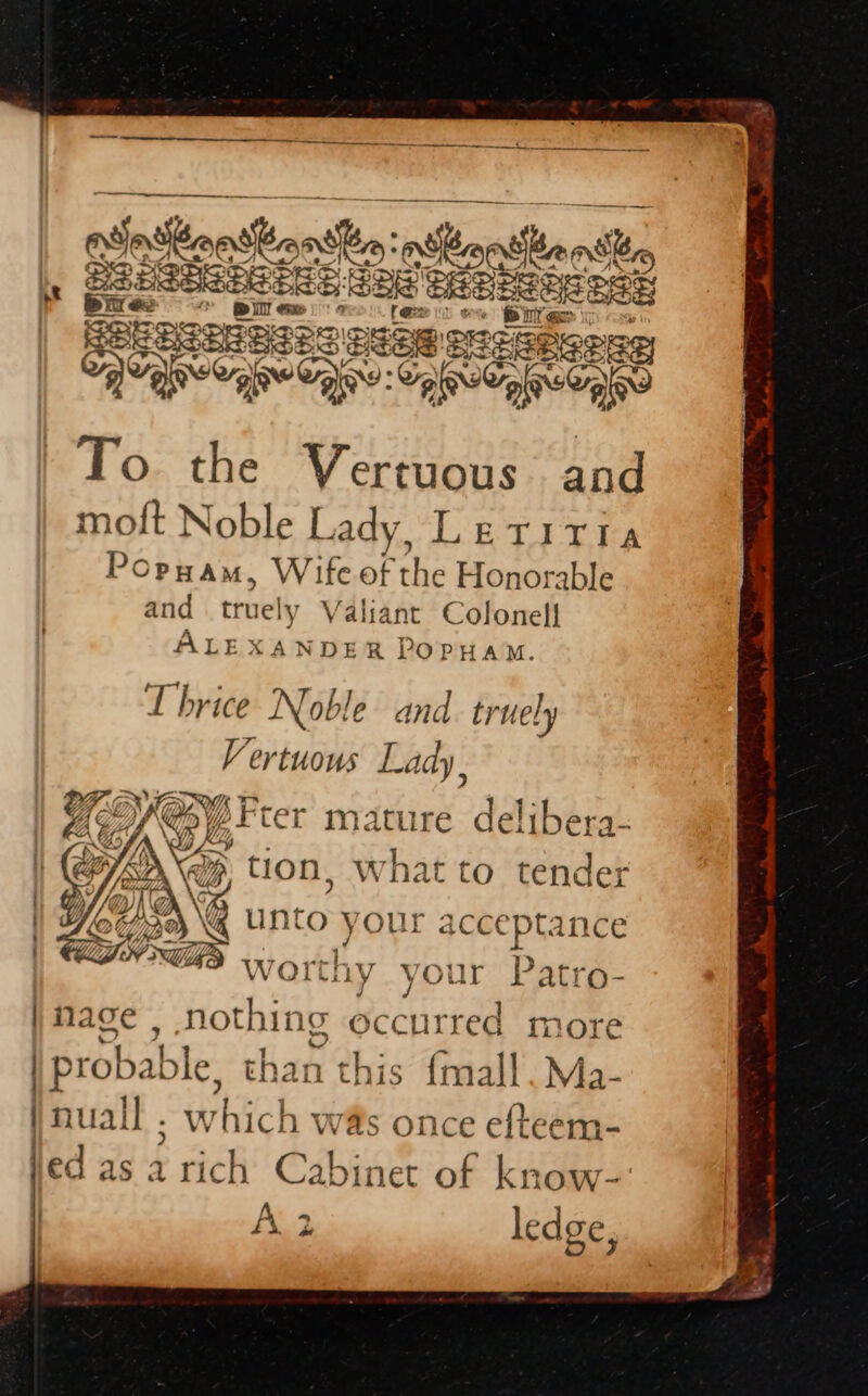 ninons ban thn pth MUan the , SSESESECERE ae BS Dee as SERIES OSE SEERROE . pine OAes: on ee, ee To the Vertuous and moft Noble Lady, LETITIA Popuam, Wife of the Honorable and truely Valiant Colonel] ALEXANDER POPHAM. Thrice Noble and tr uely Vertuous Lady, Drter mature delibera- SAG, tion, what to tender LAB unto your acceptance Hae ; ee AP? worthy ‘Our ratro- | Mage , nothing occurred more | probable, than this {mall.Ma- | nuall . - which was once efteem- led as 4 rich Cabinet of know-: ledge, OR: Nt