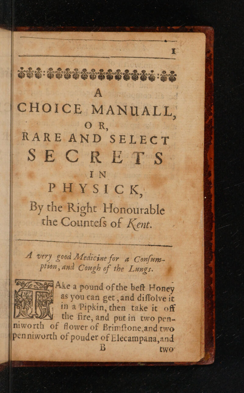 &gt; Fa Se er ere, sear |CHOICE MANUALL, | O R, RARE AND SELECT SECRET'S IN ape G &amp;, cine Hh a Con{um- w4 ; tion, anda Cough of the Lungs. Akea pound of the beft Honey as you can get ,and diffolve it in a Pipkin, then take it off the fire, and putin two pen- Iniworth of flower of Brim {tone.and two yPenniworth of pouder of Elecampana,and b two