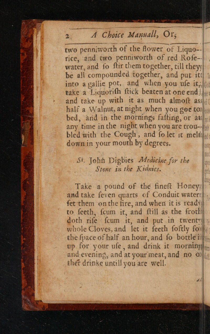 ern nee | re (tet ers 2 A Choice Manuall, Or; nt two penniworth of the Hower of 1 iquo--| rice, and two penniworth of red Rofe-- water, and fo ftir them together, till they) be all compounded together, and put itt into agallie pot, and when you ile it: hate.a~4: iquorifh ftick beaten at one end and take up with tt as much almoft ass half a Walnut, at night when you goe ta), bed, arid in the mornings fafting, or ant), any time inthe night when you are trou--}i;4 bled with the Cough, and fo let it melt by downin your mouth by degrees. . John Digbies Medicine for the Stone in the Ktdytes. a es ea li tae Take a pound of the fineft Honey) and take fever quarts of Conduit waterr} , doth rife fcum it, and put in twenty) }, whole Cloves, and let it feeth foftly for, the fpace of half an hour, and fo bottle iis, up for your ufe , and drink it morniny te and evening, and at nee meat,and no o| r thet drinke untill you are well. | Cee. _