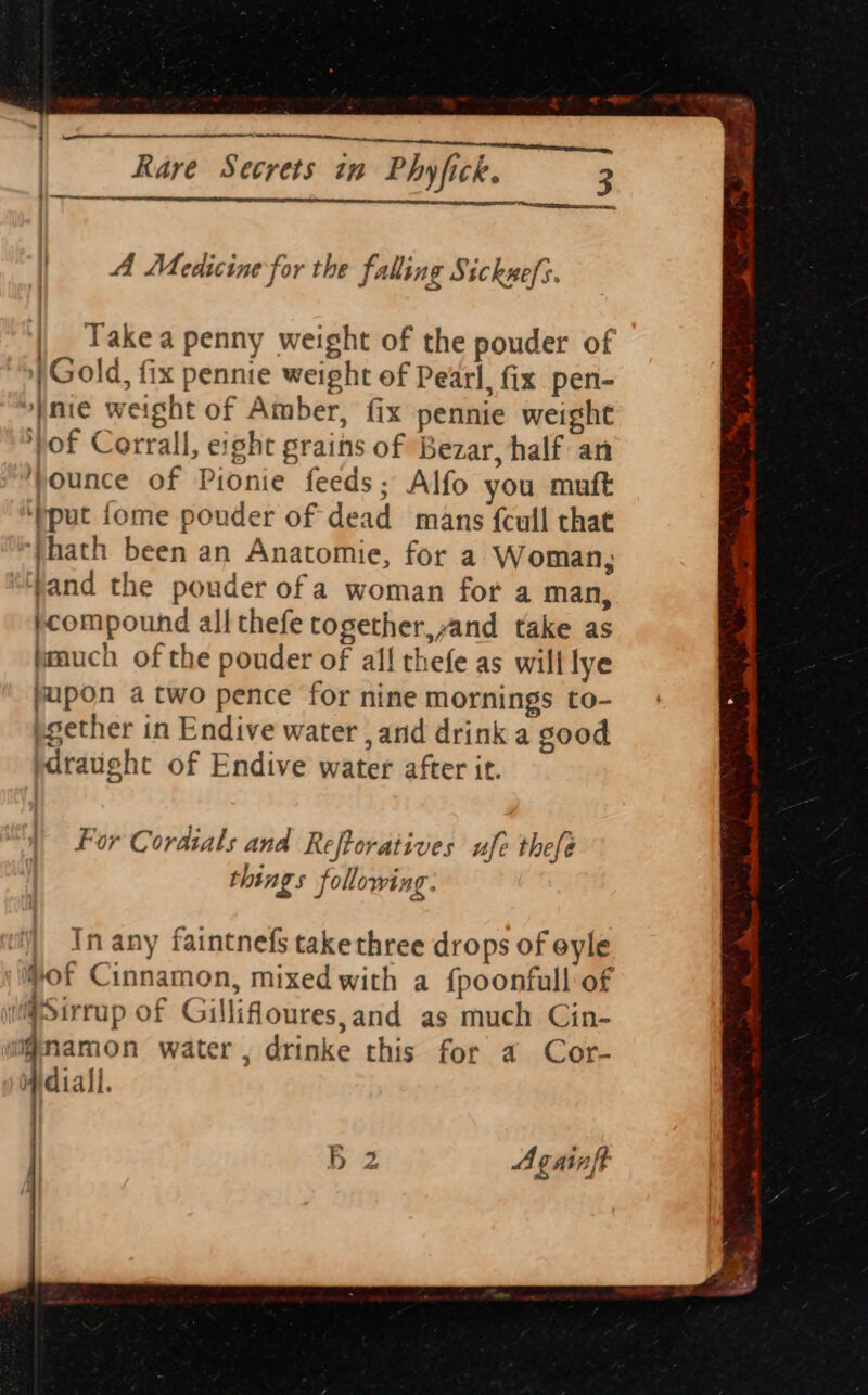 A Medicine for the falling Sicknef;. Take a penny weight of the pouder of Gold, fix pennie weight of Pearl, fix pen- nie weight of Amber, fix pennie weight yof Corrall, eight grains of Bezar, half an ounce of Pionie feeds; Alfo you muft ‘pput fome pouder of dead mans {cull that yhath been an Anatomie, for a Woman, jand the pouder of a woman for a man, }compound all thefe together,,and take as ymuch of the pouder of all thefe as will lye pupon a two pence for nine mornings to- pgether in Endive water , and drink a good draught of Endive water after it. | For Cordials and Reftoratives ufe thefe things following In any faintnefs takethree drops of eyle of Cinnamon, mixed with a f{poonfull of @Sirrup of Gillifloures,and as much Cin- ignamon water, drinke this for a Cor- Widiall. B 2 Againft