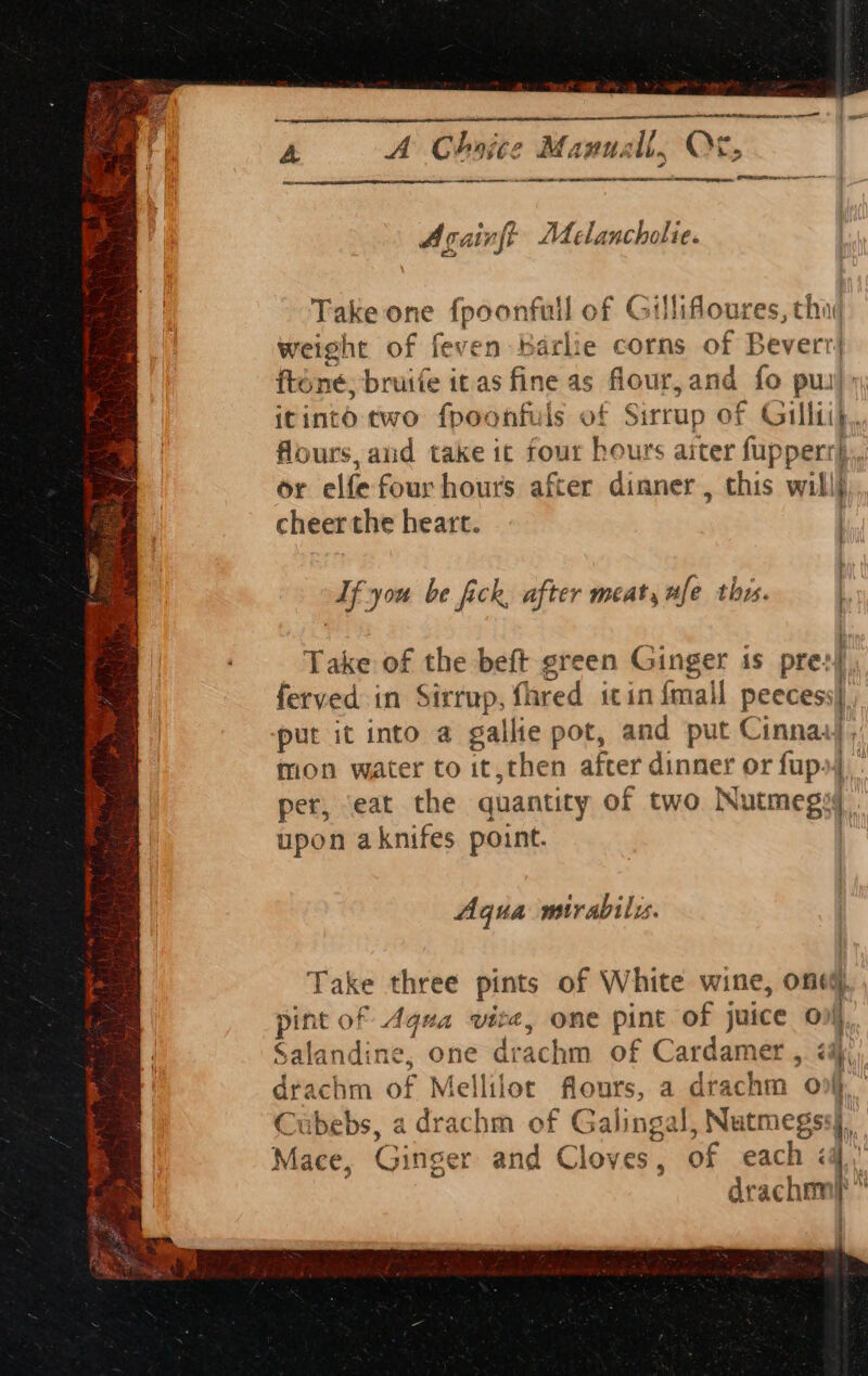 “ae” tens a ee 4 aL SR ial Waite A A Choice Manuall, OF, a I EESTI SL ER ema Againft Melancholie. Take one fpoonfull of Gillifloures, thi’ weight of feven Karlie corns of Beverr} fténé, bruife itas fine as flour,and fo pu itinto two fpoonfuls of Sirrup of Gillti}.. ' flours, and take ic four hours aiter fupperr}.. or elfe four hours after dinner , this will} cheer the heart. | Af you be fick, after meat, ufe thr. Take of the beft green Ginger 1s pre: ferved in Sirrup, fhred itin {mall peeces: put it into a gallie pot, and put Cinnaa| mon water to it,then after dinner or fup») per, ‘eat the quantity of two Nutmeg upon aknifes point. : r i f 1s; ni I : Aqua mirabilzy. Take three pints of White wine, one(, t of eh 1a vite, one pint of juice onl landine, one drachm of Cardamer , i@;), rachm of Mellilor flours, a drachm ov) C ibebs, a drachm of Galingal, Nutmegss§., Mace, Ginger and Cloves, of each &lt;4 ih drach ™ )