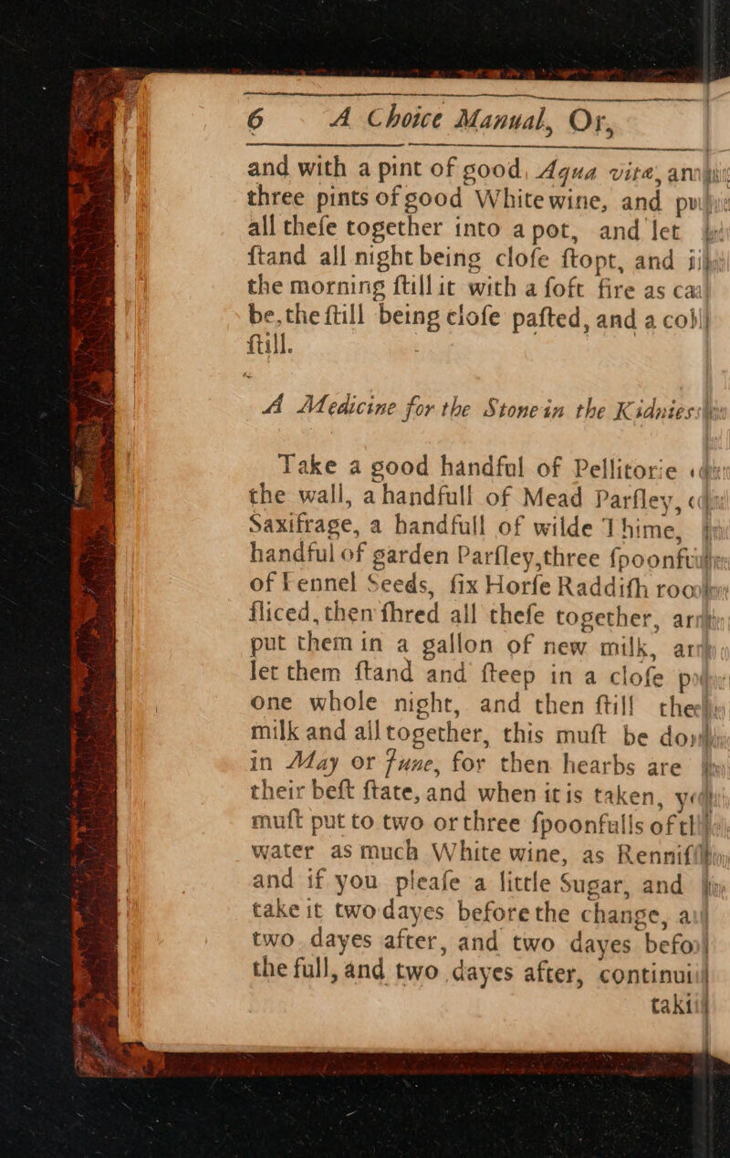 6 A Choice Manual, Or, earn by and with a pint of good, Aqua vite, anni three pints of good White wine, and pw)i: all thefe together into apot, and let | ftand all night being clofe ftopt, and jij the morning ftillit with a foft fire as cai’ be. the ftill being clofe pafted, and a cobl| full. ? am A Medicine for the Stonein the Kidnies ie a Take a good handful of Pellitorie «din the wall, a handfull of Mead Parfley, oda Saxifrage, a handfull of wilde Thime, jy handful of garden Parfley,three fpoonftilie: of Fennel Seeds, fix Horfe Raddith roc fliced, them fhred all thefe together, ari} put them in a gallon of new milk, arty let them ftand and fteep in a clofe poy one whole night, and then ftil! thee milk and alltogether, this muft be doy in May or fune, for then hearbs are’ jy their beft ftate, and when itis taken, yg muft put to two orthree fpoonfulls of thi}! water as much White wine, as Rennifilhin and if you pleafe a little Sugar, and jy take it twodayes before the change, ail two. dayes after, and two dayes befon| the full, and two dayes after, continuiil H taki . :