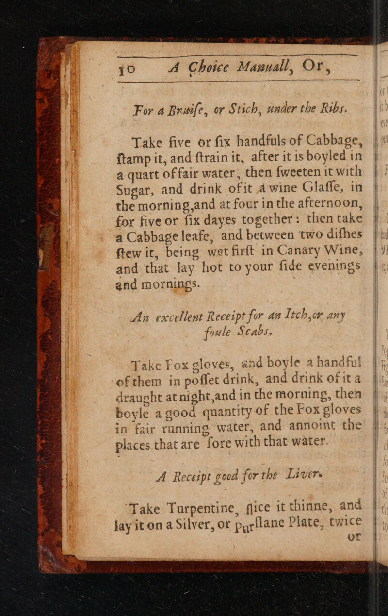 a “ten a yO —————— nner eante For a Bruife, or Stich, under the Ribs. Take five or fix handfuls of Cabbage, ftamp it, and ftrain it, after it is boyled in a quart of fair water, then fweeten it with Sugar, and drink ofit a wine Glaffe, in the morning,and at four inthe afternoon, for five or fix dayes together: then take a Cabbage leafe, and between ‘two difhes ftew it, being wet firft in Canary Wine, and that lay hot to your fide evenings and mornings. An excellent Receipt for an Itch,or any foule Scabs. Take Cox cloves. and bovle a handful Take Fox gloves, ana boyie a hanarul them A Receipt good for the Livers Take Turpentine, gice it thinne, and ce lay it on a Silver, or pyrilane Plate, twic ut