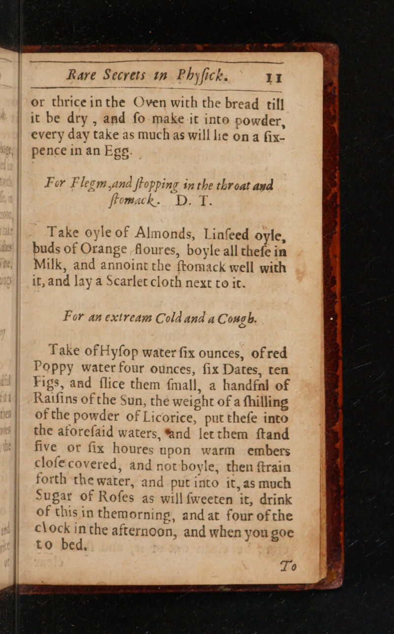 ne ry Bc ee or thriceinthe Oven a the been till it be dry , and fo make it into powder, every day take as much as will lie ona fix. pence in an Egg. For Flesm and flopping 4 in the throat aud ftom, ick. D. a: Take oyle of Almonds, Linfeed oyle, buds of Orange floures, boyle all thefe in Milk, and annoint the ftomack w ell with it, and lay a Scarlet cloth next ro it. For an extream Cold and aC ongh. Take of Hyfop water fix ounces, of red Poppy water four ounces, fix Dates, ten Figs, and flice them fmall, a handfal of Ratfins of the Sun, the weight of a fhilling of the powder of licehice. put thefe into the atorefaid waters, “and letthem ftand five or fix houres upon warm embers clofe covered. and not boyle, then ftrain forth Pile and put into it,as much Sugar of Rofes as will fweeten it, drink of this in themorning, and at four ofthe c\ock inthe after noon, and when you SOE to bed, cr a)