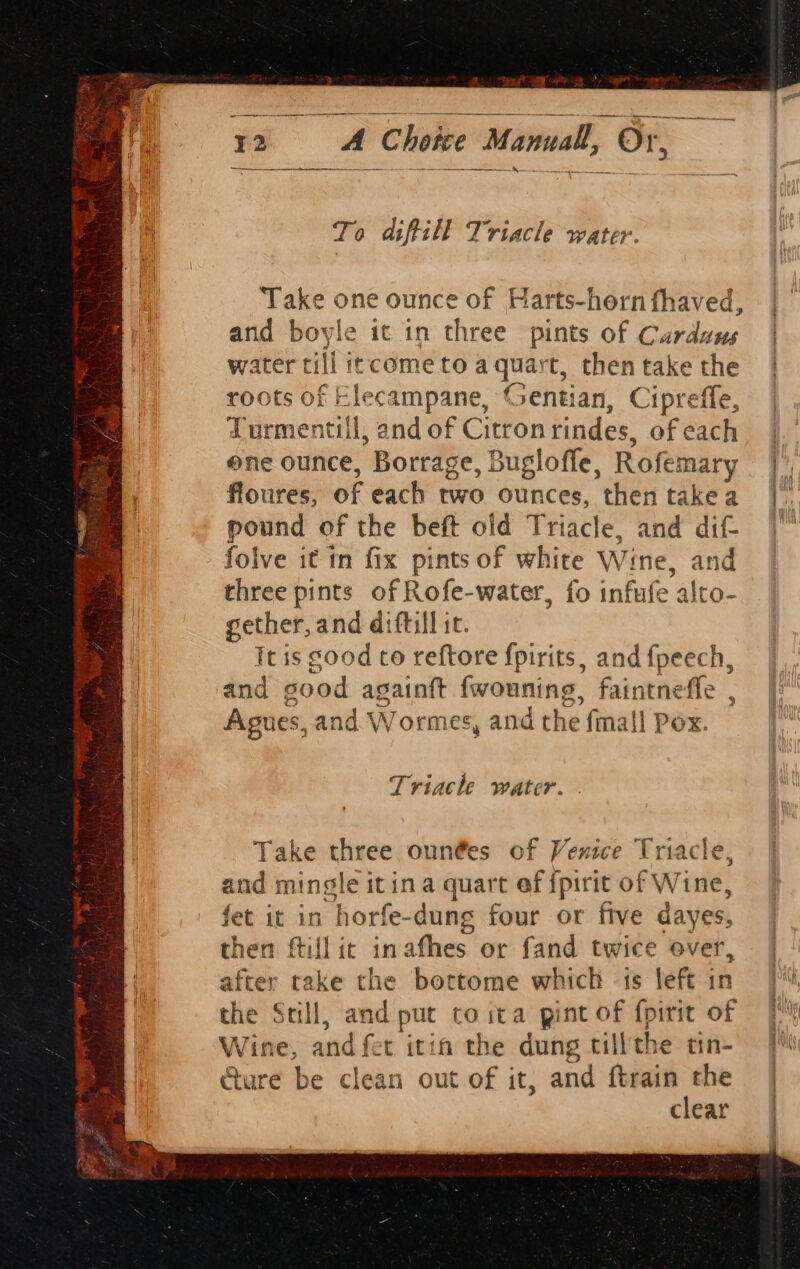 A Choice Manual, has: To diftill Triacle water. Take one ounce of Harts-hern fhaved, | and boyle it in three pints of Carduus | water rill itccometoa quart, thentake the | roots of Elecampane, Gentian, Cipreffe, Turmentill, and of Citronrindes, ofeach | one ounce, Borrage, Bugloffe, Rofemary ¥ floures, of each two ounces, then takea |, pound of the beft old Triacle, and dif. | folve it in fix pints of white Wine, sis three pints of Rofe-water, fo infufe alto- gether, and diftill it. Tt is sood to reftore fpirits, and {peech, and sood againft fwouning, faintneffe , Agues, and Wormes, and the fmall Pox. Triacle water. Take three oun@es of Venice Triacle, and mingle itina quart ef {pirit of W ine, fet it in horfe-dung four or five dayes, | then Gil it inafhes or fand twice over, — | after take the bortome which -is left in the Still, and put to ita pint of {fpirit of Wine, and fet itin the dung till the tin- oh ure be clean out of it, ae ftrain the | clear