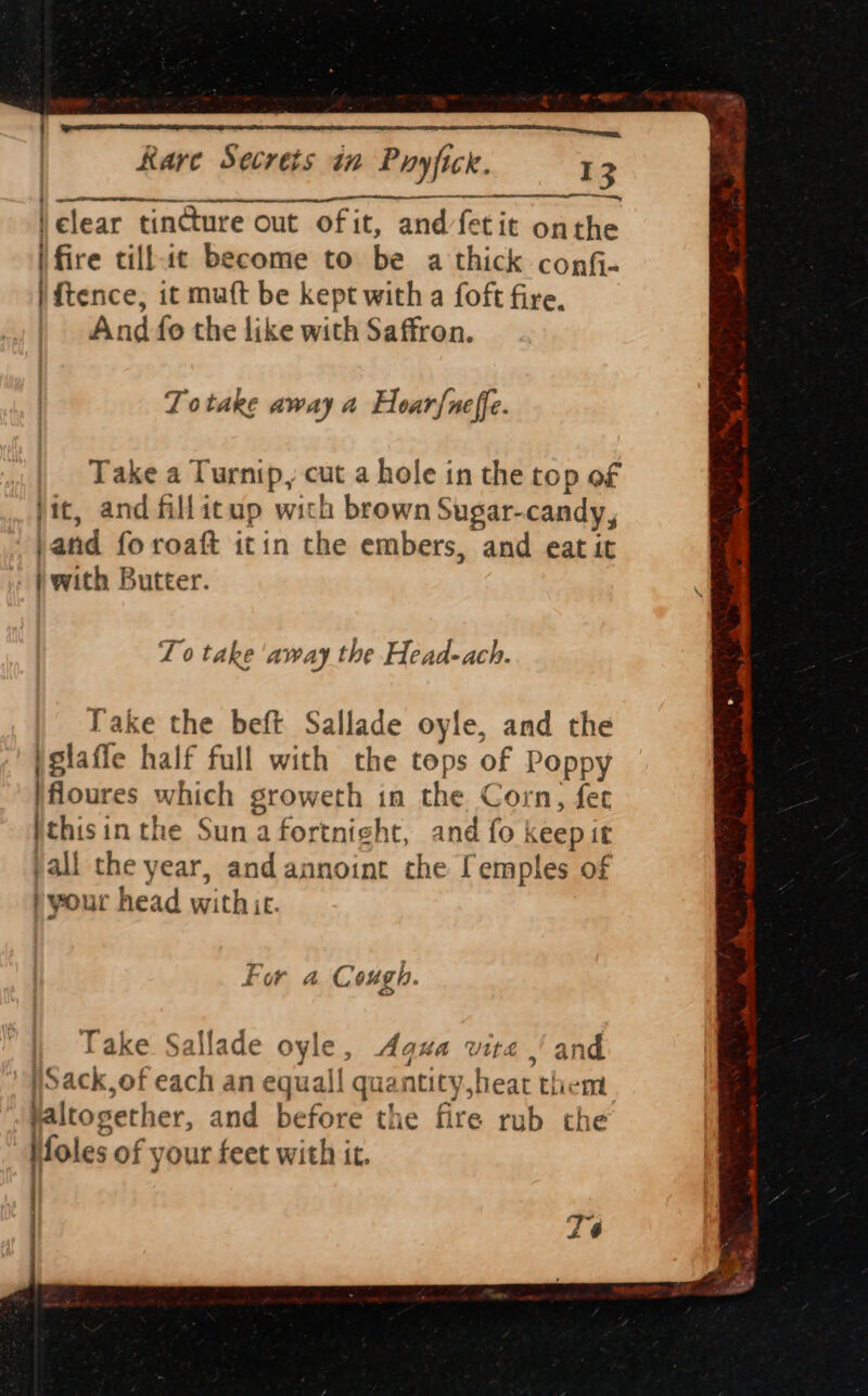 Jelear tincture out of it, and/fetit onthe (fire cillt become to be a thick conf- | {tence, it muft be kept with a foft fire, And fo the like with Saffron. Totake away a Hoar{neffe. Take a Turnip, cut a hole in the top of jit, and fillitup with brown Sugar-candy, jand fo roaft itin the embers, and eat it | with Butter. To take away the Head-ach. Take the beft Sallade oyle, and the jglafie half full with the tops of Poppy }floures which groweth in the Corn, fet ithisin the Suna fortnight, and fo keepit pall the year, and annoint che [emples of ) your head withice. Fur a Cough. Pas) Take Sallade oyle, Agua vite | and )Sack,of each an equal! quantity,heat them altogether, and before the fire rub the Holes of your feet with it.