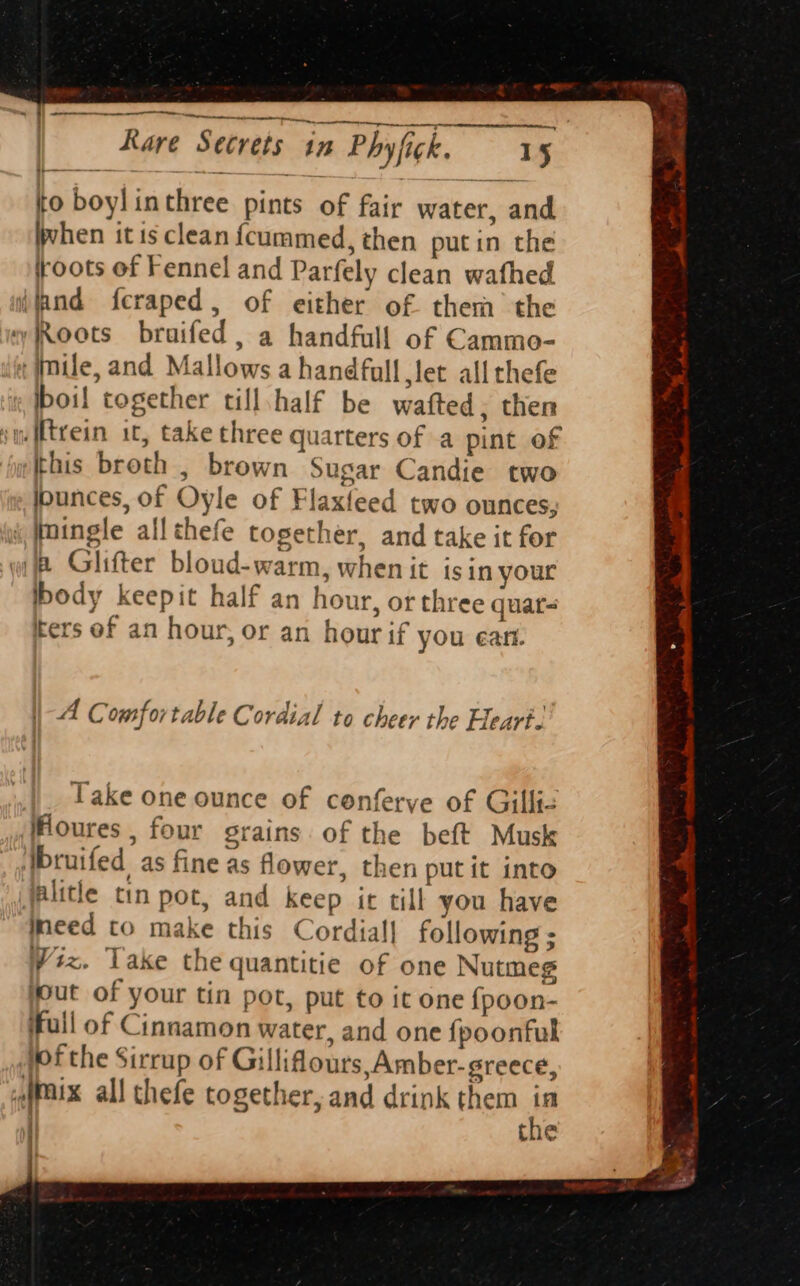 » ae tig ett to boylinthree pints of fair water, and ivhen itis clean {cummed, then putin the roots ef Fennel and Parfely clean wafhed Roots braifed, a handfull of Cammo- boil together till,half be wafted, then this broth , brown Sugar Candie two Ipunces, of Oyle of Flaxfeed two ounces, body keepit half an hour, or three quat- ters of an hour, or an hour if you ean. A Comfortable Cordial to cheer the Heart. Take one ounce of conferve of Gillie oures , four grains of the beft Musk need to make this Cordial] following ; Viz. Take the quantitie of one Nutmeg jout of your tin pot, put to it one {poon- full of Cinnamon water, and one fpoonfuk fof the Sirrup of Gilliflours, Amber-greece,