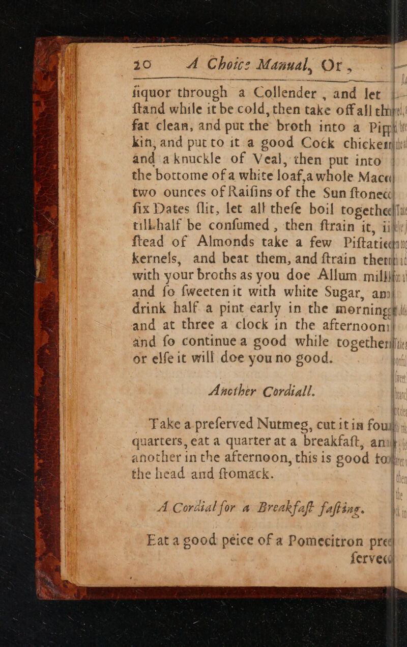 = 4 eS a ys ae anne 40 A Choire Manual, Or , Paige : Mise through a Collender . and ler |- ftand while it tbe cold, then take off all chit, fat clean, and put the broth into a Pipph) kin, and put to it a good Cock chicken: and aknuckle of Veal, chen put into | the bortome ofa white loaf,awhole Mace) two ounces of Raifins of the Sun ftonec fix Dates flir, let alt thefe boil cages tilbhalf be confumed , then ftrain it, fiead of Almonds take a few Pifatied kernels, and beat them,.and ftrain thertt or elfe it will dee you no good. . Ancther Cordiall. Take a.preferved Nutmeg, cut it ia foul) quarters, eat a quarter at a breakfatt, ari} another in the afternoon, this is sood toy i the head and ftomack. A Cordial for a Breakfaft fafting. Eat a good peice of a Pomecitron prec | ferved i