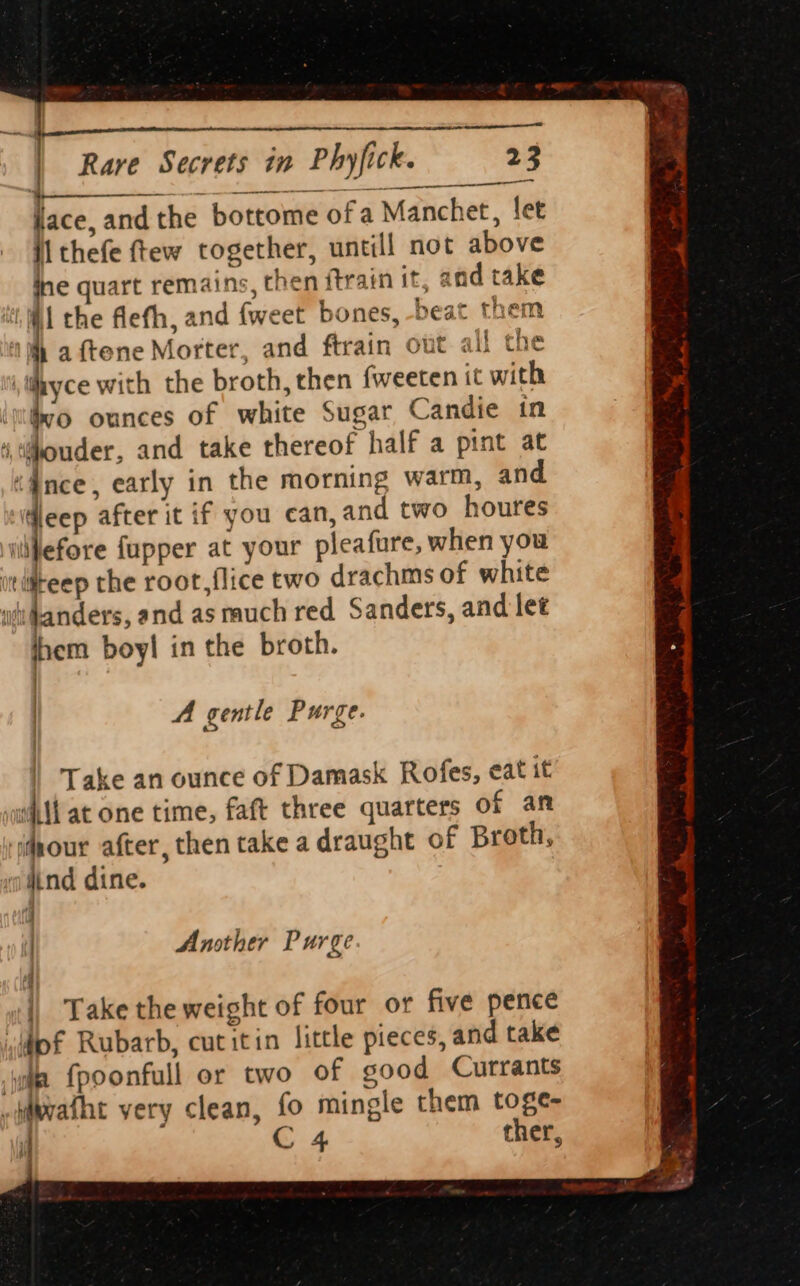 lace, and the bottome of a Manchet, let ii thefe ftew together, untill not above ine quart remains, then ftrain it, and take AM the flefth, and {weet bones, -beat them 1h a ftene Morter, and ftrain out all the thyce with the broth, then {weeten it with \uthyo ounces of white Sugar Candie in ‘,tithouder, and take thereof half a pint at “nce, early in the morning warm, and dleep after it if you can, and two houres illefore fupper at your pleafure, when you wtiiteep the root,flice two drachms of white ifianders, and as much red Sanders, and let ihem boy! in the broth. -___— | A gentle Purge. | Take an ounce of Damask Rofes, eat it will at one time, faft three quarters of an our after, then take a draught of Broth, j ‘ widind dine. j | Ansther Purge | | Take the weight of four or five pence sof Rubarb, cutitin little pieces, and take ie {poonfull or two of good Currants -sWwvatht very clean, fo mingle them toge- if C 4 ther,