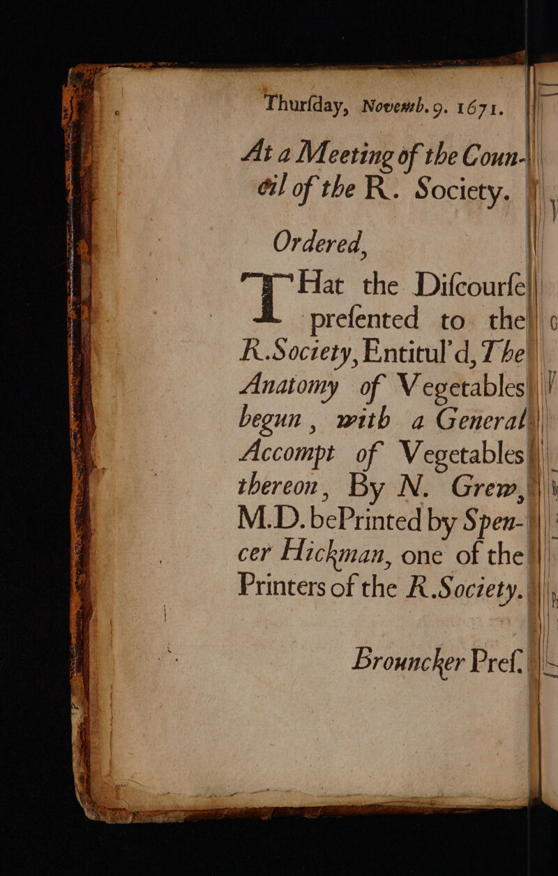 | HB Arete Thurfday, Novewb.9. 1671. r I! | AtaM eeting of the C oun | ei! of theR. § ociety. Ordered, Hat the Difcourfe}) prefented to the is K.Soctety, Entitul'd, 7 he\) Anatomy of Vegetables}, i begun, mith a General) Accompt of Vegetables) thereon, By N. Grew, | M.D. bePrinted by Spen- cer Hickman, one of the} Printers of the R.S ache, 5| Brouncker Pref |