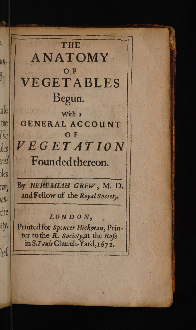 THE ANATOMY OF VEGETABLES | Begun. By NEHEMIAH GREW, M. D. and Fellow of the Royal Society. - See a LONDON, ter tothe R, Society,at the Rofe |