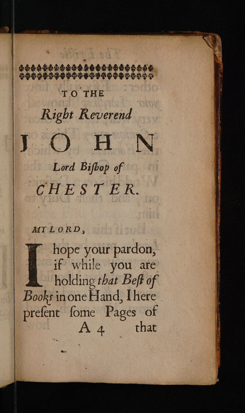 $eESESLSRSS SESELESECESS PHLIDDPPOSSSDSHGSHOSALS TO THE Right Reverend mf). AN Lord Bifbop of CHESTER. MY LORD, hope your pardon, | if while you are | holding that Beft of | Books inone Hand, Lhere | prefent fome Pages of ia A 4. that