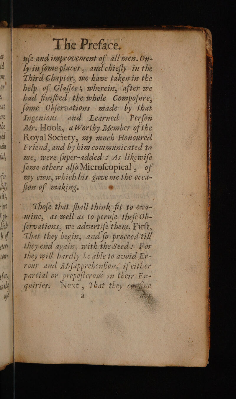 a E he Preface. wfe and improvement of all men. On- Third Chapter, we have taken in the help of Glafess wherein, after we bad freaies the whole Compofure, Ing EIN earned Ae Mr. Hook, a Worthy Member of the Friend, and by hint communicated to me, were fuper-added s As likewife fore others alfoMicrofcopical , of my own, which his gave me the occa- Thofe that {hall think jit to exa- minc, aswell as to peru ie thefe Ob- fervations, we aduertife ti hewe, Pirtt, That ile begins and fo proceed till they en AQ&amp;t#., » With the Seed « For they w hardly be able to avoid Er- Vour and M i net hen ler, if eit: €7 par ‘tial or prepofterous #2 a: cir Hz- Guivie cr