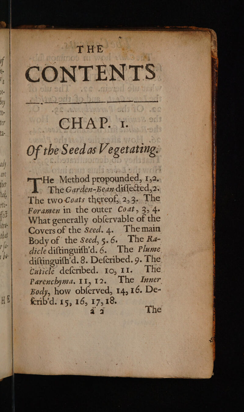 CONTENTS CHAP. ¢. Of the Seed as Vegetating: He Method propounded, 1,2. The Garden-Bean-diflected,2. The two Coats thereof;.2,3.. The Foramen in. the outer Coat, 3, 4- What generally obfervable of the Covers of the Seed. 4. The main Body of the Seed,5.6. The Ra- dicle diftinguifh’d.6. The Plume. diftinguifh’d. 8. Defcribed. 9. The cuticle defcribed. 10, 11. The Parenchyma. 11,12. The Inner Body, how obferved, 14,16. De- fcrib’d. 15, 16, 17,18. 409