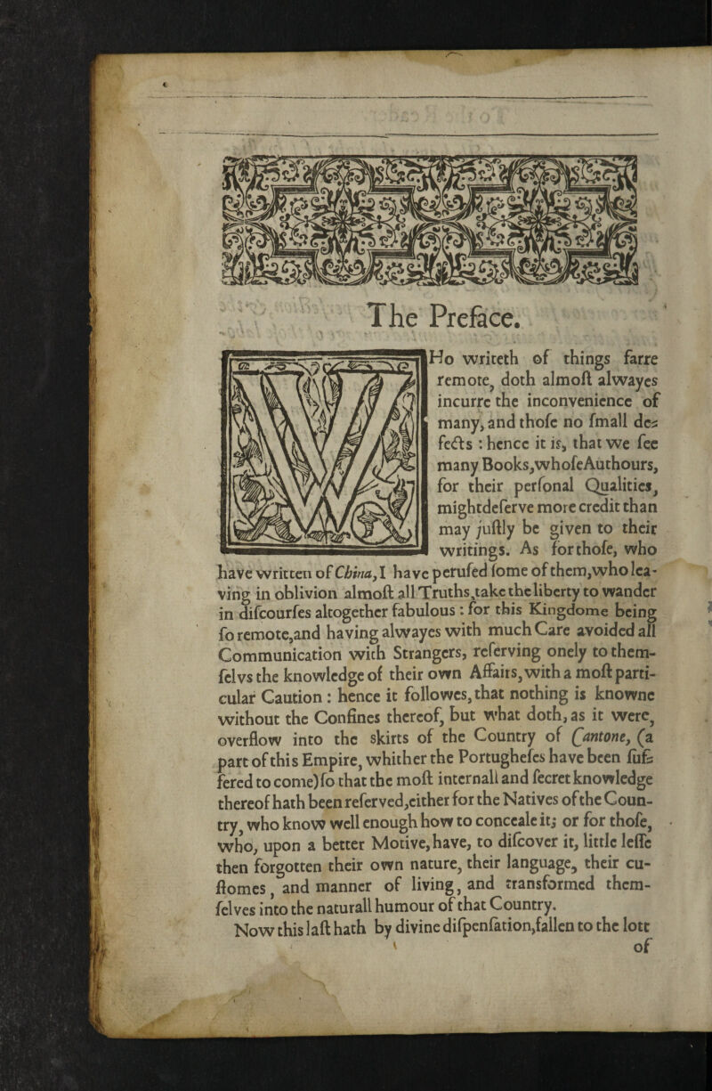 The Prehice. Ho wriceth of things farre remote^ doth almoA alwaycs incurrc the inconvenience of many, and thofe no fmall dc;2 feds : hence it i?, that we fee many Books,whofcAuthours, for their perfonal Qualities^ mightdeferve more credit than may juftly be given to their writings. As for thofe, who have Written of China,! have perufed fome of them,who lea¬ ving in oblivion almoft all Truths,takcthclibcrty to wander in difeourfes altogether fabulous : for this Kingdome being fo remote,and having alwayes with much Care avoided all Communication with Strangers, referving onely to them- fclvsthe knowledge of their own AfFaits,with a moft parti¬ cular Caution: hence it foliowes, that nothing is knownc without the Confines thereof, but what doth, as it werc^ overflow into the skirts of the Country of Qantone, (a part of this Empire, whither the Portughefes have been fufe fered to come)fo that the moft internal! and fecrct knowledge thereof hath been refcrved,cither for the Natives of the Coun¬ try, who know well enough how to conecale it,* or for thofe, who, upon a better Motive, have, to difeover it, little Icffc then forgotten their own nature, their language, their cu- flomes, and manner of living, and transformed them- fclves into the naturall humour of that Country. Now this !aft hath by divine difpenfation,fallen to the lott