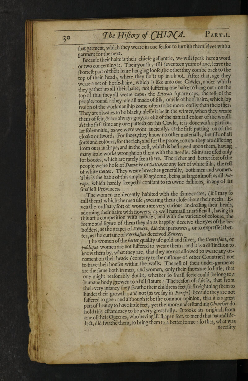 that garment, which they weare in one fcafon to turnifli themfelvcs with a ^^BToufeThdrhaireisth^^^ chiefe gallantrie, wewillfpeak here a word or two concerning it. Their youth , till feventeen years of age, leave the (horteft part oftheir haire hanging loofe,the other they combe back to the top oftheir head*, where they tie it up in a knot. After that, age they w^areanetof horfe-hairc,, which is like unto our Cawles, under which they gather up all their haire, not fufFcring one haire to hang out: on the top of this they all weare caps* the LHerati fquarccaps, the reft of the people, round: they are all made of filk, or elfe of horf-hairc, which by reafon of the workmanlhip come often to be more coftly than the other. They are alwaies to be black,unlefTe it be in the winter, when they weare them of felt,& are always gray,or elfe of the naturall colour of the wooll. At the firft time any one putteth on t his Cawle, it is done with a particu¬ lar folemnitie, as we were wont anciently, at the firft putting on of the cloake or fword. For fhocs,they know no other materialls, but filk of all forts and colours, for the rich; and for the poore,cotton: they are differing from ours in fhape, and in the coft, which is beftowed upon them, having many little works wrought on them with the needle. Skins are ufed only for bootes, which are rarely feen there. The richer and better fort of the people weare hofe o^ Damaske or Sattinpv any fort of white filk *, the reft of white Cotton. They weare breeches generally, both men and women. This is the habit of this ample Kingdome, being as large almoft as all rofe, which hardly keepeth ‘ conftant to its owne fafhions, in any of its fmalkft Provinces. The women are decently habited with the famccoates, (ifimaylo call them; which the men ufc; wearing them clofe about their necks. E- venthe ordinary fort of women are very curious in drelfing their heads, adorning their haire with flowers, as well naturall as artificial!; having in this art a competition with nature *, and with the varietie of colours, the forme and figure of them they do as happily deceive the eyes of the be¬ holders, as the grapes of Zmxes^ did the fparrowes j or to expreffe it bet¬ ter, as the curtaine of deceived Zeuxes. The women of the better quality ufe gold and filver, (jut Court efans ^ or pihliqne women are not fuffered to, weare them *, and it is a diftiniaion to know them by, what they are, that they are not allowed to weare any or¬ nament on their heads (contrary to the cuftome of other Countries) nor to have their houfes within the walls. The reft of their under-garments are the fame both in men, and women, only their fhoes are fo little, that one might reafonably doubt, whether fo fmall feete could belong to a humane body growen to a full ftature .* The reafon of this is,^ that from their very infancy they fwathe their childrens feet,fo ftreightning them to hinder their growth y and not (as we fay in Europe) becaufe they are not fuffered to goe: and although it be the common opinion, that it is a great part of beauty to have little feet, yet the more underftanding Chinefses do hold this effeminacy to be a very great folly. It tooke its originall from one oftheir Q^enes, who having ill-fliapen feet, to mend that naturall de- feif, did fwatiie them, to bring them to a better forme; fo that, what was neceffity