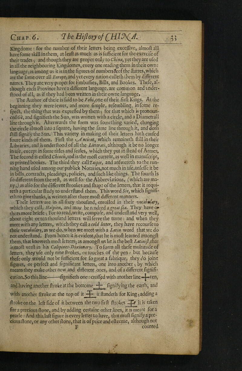 Ghap,^. IheHiJloryofCHl^A. Kingdome: for the number of their letters being exceffive, almoft all havefome skill in them, at leaft as much as is fufficient for the exercife of their trades •, and though they are proper only to China, yet they are iifed in all the neighbouring Kingdomes, every one reading them in their owne language',35 among us it is in the figures of numbers&of the ftarres^which arc the fime over all Europe', and yet every nation caileth them by different names. They arc very proper for Hmbaffies, Bills, and Bookes» Thefe, al¬ though each Province have a different language, are common and iinder- ftood of all, as if they had been written in their owne language. The Author of thefe is faid to be Eobi,onc of their firfl Kings. At the beginning they were fewer, and more fimple, refembling, infome re- fpedl, the thing that was cxpiefled by them •, for that which k pronoun¬ ced Gs, and fignifieth the Sun, was written with a circle, and a Diametrali line through ir. Afterwards the form was fomething varied, changing the circle almoft into a fquare, having the fame line through it, and doth ftili fignify the Sun. This variety in making of their letters hathcaufed foure kinds of them. Firfl: the which remaineth Bill in their Libraries, and is underftood of all the Litter ati^ although it be no longer in ufe, except in Tome titles and feales, which they put in ffead of Armes* The fecond is called chincUj3.ud is the mofl: current, as well in manuferipr, as printedbookes. The third they esWTaipie, and anfwercth to the run¬ ning hand ufed among our publick Notaries,not much in ufejUnleffe it be in billsjconiradts, pleadings, policies, and fuch like things. The fourth is fo different from the reft, as well for the Abbreviations, ('which are ma¬ ny, j as alfo for the different ftroakes and fliaps of the letters, that it reqiii- reth a particular ftudy to underftand them. This word i’/V, which fignifi¬ eth to give thanks, is written after three mofl: different manners. Their letters-are in all fixty thoufand, enrolled in their 'vocahuUr'j^ which they call, Haipien, and may he great fea. They havecx* the rs more briefe •, For to read,write, compofc, and underftand very wellj> about eight or ten thoufand letters will ferve the turner and when they meet with any letters, which they call a letter^ they have recourfeto their vocahlary, as we do, when we meet with a Latin word that we do not underftand. From hence it is evidentjthat he is moft learned amongft them, that knoweth moft letters; as amongft us he is the beft Latinifi,thd.t is moft verfl: in his Calipines-Dixionary. To form all thefe multitude of letters, they ufe only nine ftrokes, or touches of the pen .* but becaufe thefe only would not be fufficient for fo great a fabrique, they do joine figures, or perfed and fignificant letters, one into another •, by which means they make other new and different ones, and of a different fignifi- cation.So this line-^fignifieth one: croffpd with another line —^ten, and having another ftroke at the bottomej- fignifying the earth, and with another ftroke at the top of it ^ it ftandeth for Kingadding a ftroke on the left fide of it between the tvvofirft ftrokes itis taken for a precious ftone, and by adding certainc other lines, it is meant for a pcarle: And this laft figure is every letter to have, that muft fignify a pre¬ cious ftone, or any other ftone, that is of price and efteeme, although not F counted