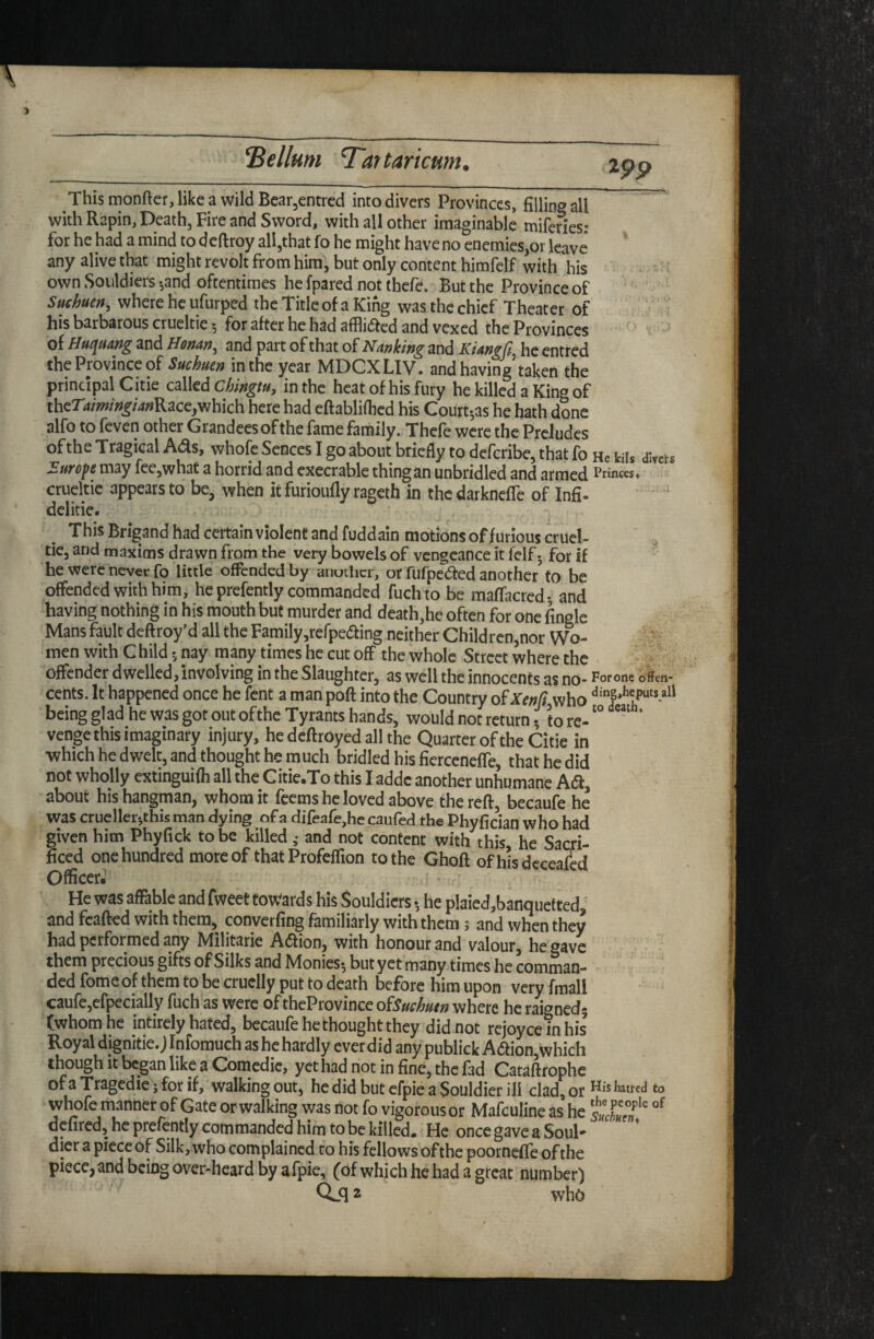 S ellum Tar taricmn. This monfter, like a wild Bear^cntrcd into divers Provinces, filling all with Rapin, Death, Fire and Sword, with all other imaginable miferies: for he had a mind to deftroy all,that fo he might have no enemies,or leave any alive that might revolt from him, but only content himfelf with his own Soiildiers •,and oftentimes he [pared not thefe. But the Province of Suehuen, where he ufurped the Title of a King was the chief Theater of his barbarous crueltie 5 for after he had afflidfed and vexed the Provinces of ffuquang and and part of that of Nanking and Kiangfi^ he entred the Province of Suchuen in the year MDCXLIV. and having taken the principal Citie called in the heat of his fury he killed a King of ther4/W;?^/4;«Race,which here had eftabliflied his Court-,as he hath done alfo to feven other Grandees of the fame family. Thefe were the Preludes of the Tragical whole Senccs I go about briefly to deferibe, that fo He kiis divets Euroft may fee,what a horrid and execrable thingan unbridled and armed Princes« ctueltic appears to be, when it furioufly rageth in the darknefle of Infi. dclitie. This Brigand had certain violent and fuddain motions of/urious cruel- tie, and maxims drawn from the very bowels of vengeance it felf; for if “ he were never fo little offended by anuihcr, or fufpedfed another^ to be offended with him, he prefently commanded fuch to be maffacred- and having nothing in his mouth but murder and death,he often for one fingle Mans fault deftroy’d all the Family,refpe(aing neither Children,nor Wo¬ men with C hild 5 nay many times he cut off the whole Street where the offender dwelled, involving in the Slaughter, as well the innocents as no- For one offen- cetits. It happened once he fent a man poft into the Country o^Xenfi who being glad he was got out of the Tyrants hands, would not return 5 to re- ' venge this imaginary injury, he deftroyed all the Quarter of the Citie in •which he dwelt, and thought he much bridled his ficrceneffe, that he did not wholly extinguifh all the Citie.To this I addc another unhumane Adf, about his hangman, whom it feems he loved above the reft, becaufe he was crueller-,this man dying of a difeafejhc caufed the Phvfician who had given him Phyfick to be killed and not content with this he Sacri¬ ficed one hundred more of that Profeffion to the Ghoft ofhisdcceafcd Officer^ He was affable and fweet tow^ards his Souldicrs •, he plaied,banquetted' and fcafted with them, converfing familiarly with them 5 and when they had performed any Militarie Adion, with honour and valour, he gave them precious gifts of Silks and Monies^ but yet many times he comman¬ ded fome of them to be cruelly put to death before him upon very [mail caure,cfpecially fuch as were of theProvince oiSuchutn where he raignedj (whom he intircly hated, becaufe he thought they did not rcjoycemhis Royal dignitie. J Infomuch as he hardly ever did any publick A(ftion,which though it began like a Comedie, yet had not in fine, the fad Cataftrophe ofaTragcdiejforif, walking out, hedidbutcfpieaSouldierill clad, or Hisbtiedto whofe manner of Gate or walking was not fo vigorous or Mafculine as he defired, he prefently commanded him to be killed. He onccgaveaSoul** dier a piece of Silk, who complained to his fellows of the poorneffe of the piece, and being over-heard by afpie, (of which he had a great number) 2 ^vho