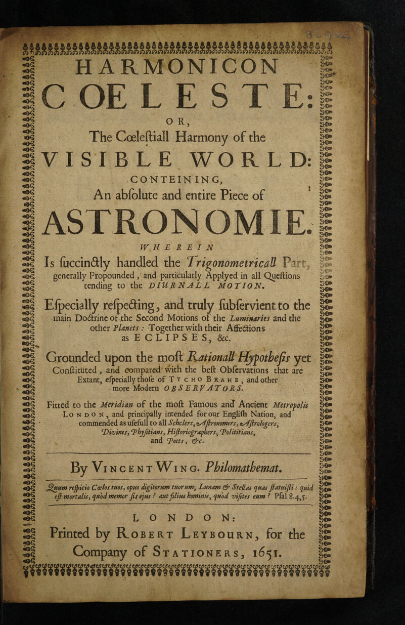 H ARMONICON C OE L E S T •id€: «<IG «®G <iaG <0G €0G «J>G «OG ««IG •OG «OG 40G V I O R, The Coeleftiall Harmony of the SIBLE WOR XONTEINING, An abfolute and entire Piece of ASTRONOMIE WHEREIN / Is fuccindly handled the 7 rigonometricafl Part generally Propounded, and particularly Applycd in all Queftions tending to the DIURN AL L MOTION^ Elpecially relpeding, and truly fiiblervient to the main Dodtrinc of the Second Motions of the Luminaries and the other Planets: Together with their Affediions as ECLIPSES, &c. «OG •OG <»G <OG «aG tOG «2>G Grounded upon the moft KationaU Hypotbept yet Conftituted, and compared with the beft Obfcrvations that ard Extant, efpedally thofe oFTy cho Brahe, and other more Modern OBSERVATORS. •OG «oG «OG •OG •OG «oG «OG Fitted to the Meridian of the moft Famous and Ancient Metropolis London, and principally intended for our Englifti Nation, and commended as ufcfull to all Schclers^ <iA[firommers, tsAflrologers^ Divines, Dhyptians, Hifioriographers^ Dolititians. mdEcets,&c. By Vincent W^i NG. Philomathemat. so* so* so* so* so* sa» so* s©* so* • y-'-'A refpicio Coelos tuos, opus digitoram tuoruWy Lunam Stellas ^hos fiatmfli: quid efimortalis, qubdmemor Jisejpts ? autpUus hominis^ quod vifites eum ? Pfal 8.4,5. LONDON: go* so* Printed by Robert LeybourN;, for the IS Company of Stationers, 1651. X