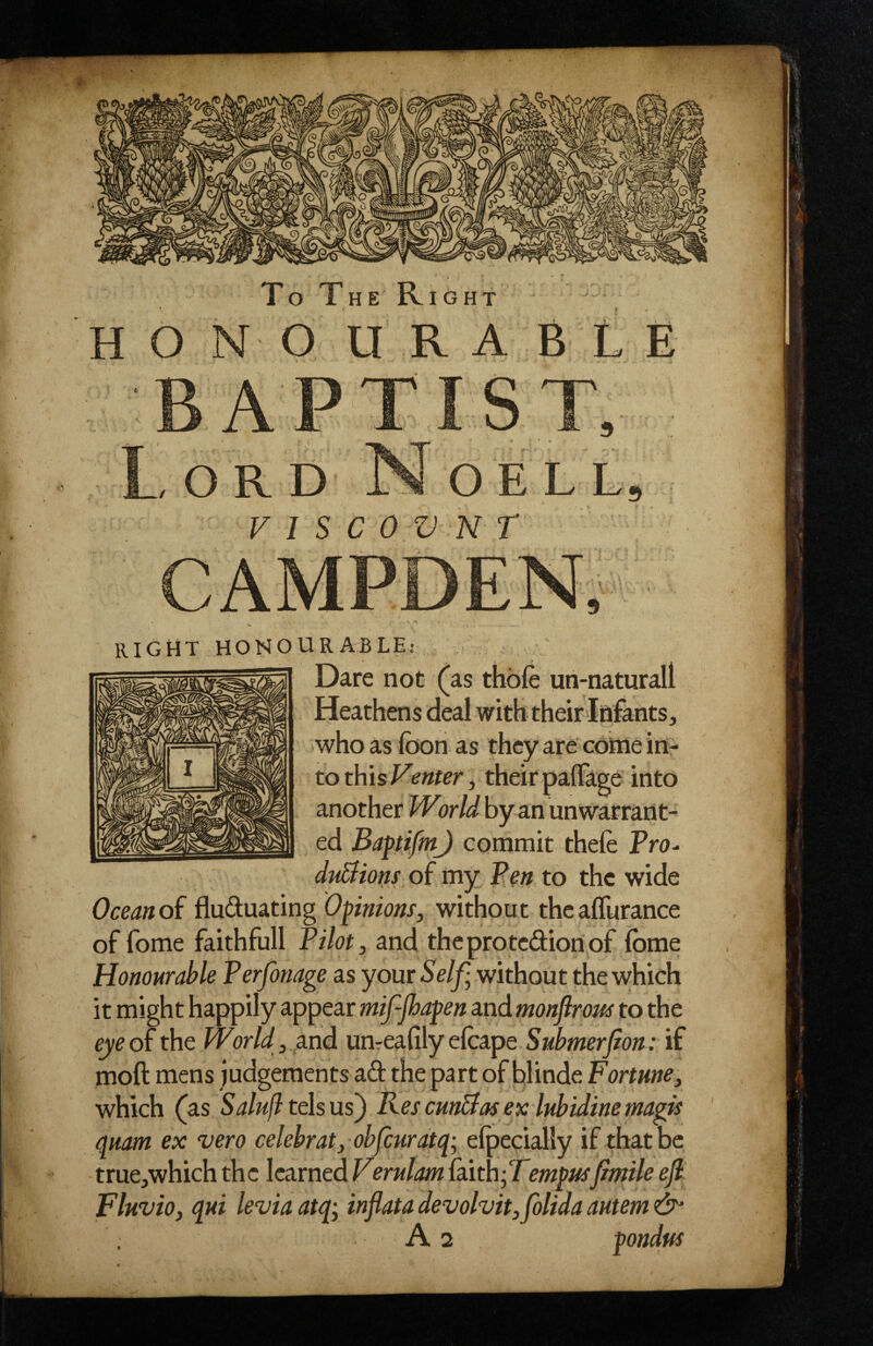 HONOURABLE ? O R D OE VISCOVNT RIGtit HONOURABLE: Dare not (as thofe uri-naturall who as foon as they are'cdttie in¬ to this their paffage into I TTr in ■ ^ another Vvond by an unwarrant¬ ed Baftifm) commit theie Pro- duBions of my Pm to the wide Ocean of fluduating Opinions, without theaffurance of fome faithfull Pilot, and theprotedioriof fome Honourable Perfonage as your Self; without the which it might happily appear mifjhapen and monflrous to the eye of the World , pind umeafily elcape Submerfon: if moft mens judgements ad the part of blinde Fortune, which (as Salufl tehus^ Res cunBas ex lubidine magis quam ex vero celebrat, obfiurdtq; elpecially if that be true^which the learned Vernlam faxth;Tempusjimile ejl Fluvio, qui levia atq; inflata devolvit,folida autem & As pondus