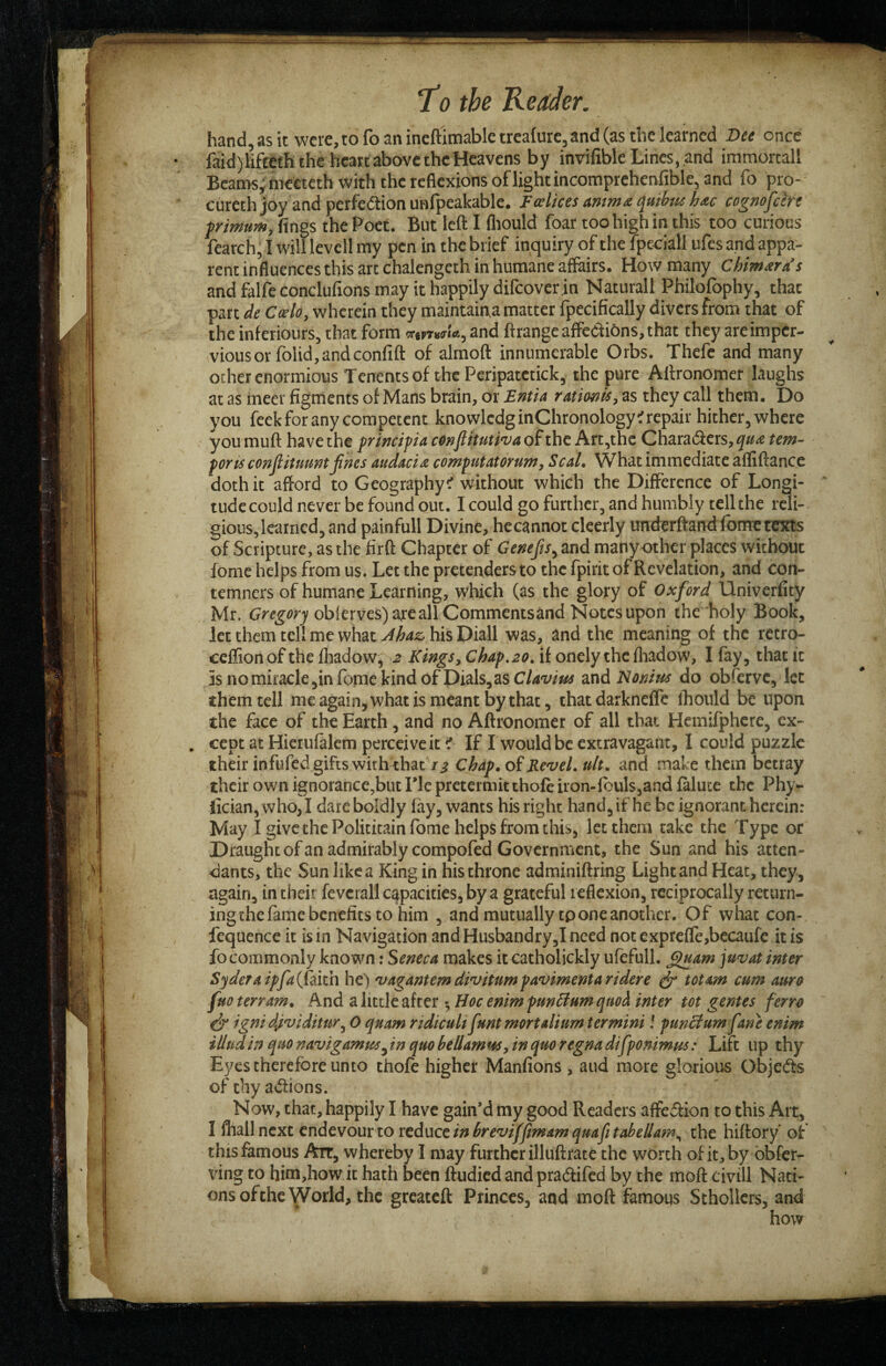 hand, as it were, to fo an ineftimable trea{ure,and (as the learned Dee once faid)lifteth the heart above the Heavens by invilible Lines, .and immortall Bcams^metteth with the reflexions of light incomprchenfible, and fo pro- cureth joy and perfeftion unfpeakable. F(slices ammo; quibti^ hdc cognofe'ere frimum, fings the Poet. But left I fliould foar too high in this too curious fearch, I will levell my pen in the brief inquiry of the fpcoiall ufes and appa¬ rent influences this arc chalengeth in humane affairs. How many Chimairds and falfe conclufions may it happily difeover in Naturall Philofophy, that part de Coelo, wherein they maintaina matter fpecifically divers from that of the inferiours, that form and ftrangeaffedi6ns,that they areimper- viousor rolid,andconfift of almoft innumerable Orbs. Thefe and many ocher enormious Tenents of the Pcripatetick, the pure Aftronomer laughs at as ineer figments of Mans brain, or Emia TAtimis^ as they call them. Do you feek for any competent knowlcdginChronology if repair hither, where you muft have the frindpia conflituti^va of the Art,the Chara(fters,^«^ tern- ports conflituuntfines audaci^ computatorumy Seal. What immediate affiftance doth it afford to Geography^ without which the Difference of Longi¬ tude could never be found out. I could go further, and humbly tell the reli¬ gious, learned, and painfull Divine, hecannot clcerly underftand fonretexts of Scripture, as the firft Chapter of Genefts^ and manyother places without fome helps from us. Let the pretenders to the fpirit of Revelation, and con¬ temners of humane Learning, which (as the glory of Oxford Univerfity Mr. obierves) are all Commentsand Notes upon the holy Book, let them tel! me what Ahaz, his Diall was, and the meaning of the retro- ceflion of the fhadow, 2 Kings y Chap,20. if onely the fliadow, I fay, that it 5s nomiracle,in feme kind of Dials, as C/4‘x/w and Nonius do obferve, let them tell meagain,whatismeant bythat, that darkneffc Ihould be upon the face of the Earth, and no Aftronomer of all that Hemifphcre, ex¬ cept at Hicrulalem perceive it if If I would be extravagant, I could puzzle their infufed gifts with that Ti Chap, oiRevel, ult. and make them betray their own ignorance,but Tic pretermit thofe iron-fbuls,and faluce the Phy- fician, who,I dare boldly fay, wants his right hand, if he be ignorant herein: May I give the Politicain fome helps from this, let them take the Type or Draught of an admirably compofed Government, the Sun and his atten¬ dants, the Sun like a King in his throne adminiftring Light and Heat, they, again, in their fevcrall capacities, by a grateful reflexion, reciprocally return¬ ing the fame benefits to him , and mutually tpone another. Of what con- fequence it is in Navigation and Husbandry,! need not expre{re,becaufe it is fo commonly known: Seneca makes itcatholickly ufefull. ^am juvat inter Sydera ipfa({kkh he) vagantem divitum pavimenta ridere ^ tot am cum auro fuo terram. And a little after Hoc enim punHum quoi inter tot gentes ferro ^ igni dividitur^ 0 quam ridicult funt mortalium termini! pun^um fane enim illudin quo navigamm^ in quo bellamuSy in quo regna difponimus: Lift up thy Eyes therefore unto thofe higher Manfions , and more glorious Objeds of thy aifions. Now, that, happily I have gain’d my good Readers affeiiion to this Art, I fliallncxt endevourto tcd\xctinhreviffimamquafitabellam^ the hiftory’ of this famous Art, whereby I may further illuftrate the worth of it, by obfer- xhng to him,how it hath been ftudied and pradlifed by the moft chill Nati¬ ons of the World, the greateft Princes, and moft famous Sthollcrs, and how