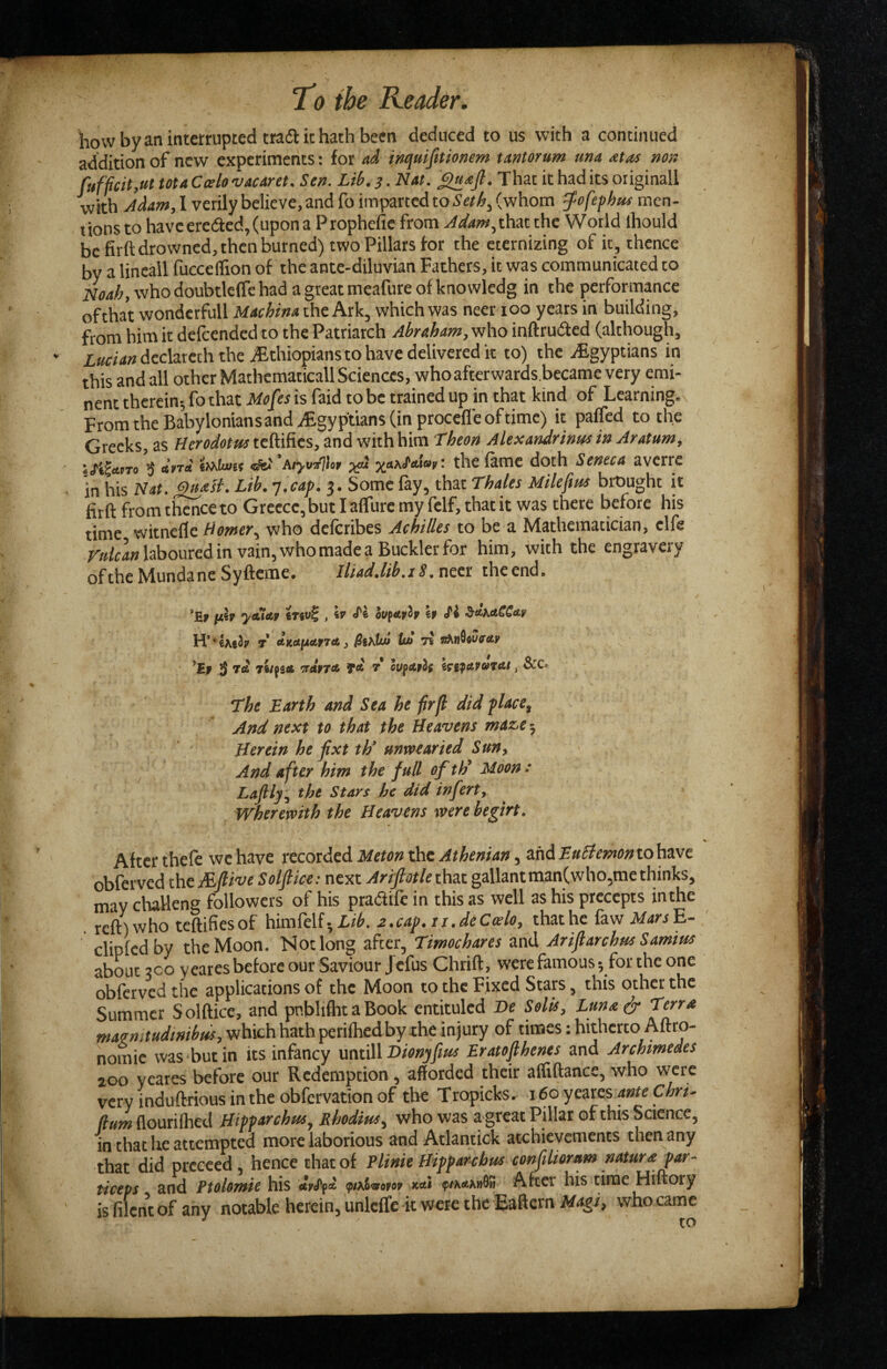 liow by an interrupted tradl it hath been deduced to us with a continued addition of new experiments: for ad inquifitionem tantorum una atas non fuf{icit,ut ma Cxlo 'vacarct. Sen. Lib. 3. Nat. That it had its originall with Jdam, 1 verily believe, and fo imparted to (whom ^ofefhm men¬ tions to have erected, (upon a Prophefic from ^</4w,that the World ihould be firft drowned, then burned) two Pillars for the eternizing of it, thence by a lineall fucceffion of the ante-diluvian Fathers, it was communicated to Noah, who doubtlefle had a great meafure of knowledg in the performance of that wondcrfull Machina the Ark, which was neer lOO years in building, from him it delccndcd to the Patriarch Abraham, who inftrudted (although, 2:««<««dcclatcth the iFthiopians to have delivered it to) the ^Egyptians in this and all other Mathematical! Sciences, whoafterwards.became very emi¬ nent therein-, fo that Mofes is faid to be trained up in that kind of Learning. From the Babylonians and Egyptians (in procefle of time) it paffed to the Greeks, as Hero^(«f»^tcftifies, and with him Theon Alexandrinuo in Aratum, 3 irtd ttAiuif fki ’Aiyvir%r fame doth Seneca averre in his Nat. Lib. j.cap. 3. Some fay, that Thales Milefm bit)nght it firft from thence to Greece, but I aflure my felf, that it was there before his time witnefle Homer., who defcribes Achilles to be a Mathematician, clfe laboured in vain, who made a Buckler for him, with the engravery of the Mundane Syfteme. Iliad.lib.i8.ncci theend. *HF yctlAV , Sr d'i OUfApip if ^l&KetCCAf H**lAe3ir T AKetfActfTCt) U/t 7i ^if 3 *irdf7A ffit T* hpAfif i^i^AVajAt ^ ScCo The Earth and Sea he firfl did flace^ And next to that the Heavens maze 5 Herein he fixt th* unwearied Sun) And after him the full of th^ Moon : Laftly., the Stars he did infert^ Wherewith the Heavens were begirt. After theft wc have recorded Meton the Athenian, and EuHemontohvJc obferved the Mftive Solftice: next Ariftotle gallant man(who5me thinks, may chaWeng followers of his pradift in this as well as his precepts inthe reft) who teftifiesof himftlf-X/^. 2,cap, ii.deCcelOy that he faw MarsE- clipfcdby the Moon. Not long after, Timochares and Ariflarchus Samirn about 200 yeares before our Saviour Jefus Chrift, were famous •, for the one obferved the applications of the Moon to the Fixed Stars, this other the Summer Solftice, and pnblifht a Book entituled De Solis, Luna^ Terra w4e«^/«^/^/^^,whi^hhathperi(hedby .thei of times: hitherto Aftro- nomie was but in its infancy yxniAlBionypus Eratofthenes and Archimedes 200 yeares before our Redemption, afforded their affiftance, who were very induftriousintheobfervationof the Tropicks. 160 yeares Cm- flouriihed Hipparchus^ Rhodius^ who was a great Pillar of this Science, in that he attempted more laborious and Atlantick acchievements then any that did preceed , hence that of Flink Hipparchus confiliorum nature par- ticeps and Ptolomie his xeti ^#^\fifcA»0« After his time Hiftory is filent of any notable herein, unlcffe it were the Eaftern Magi, who came