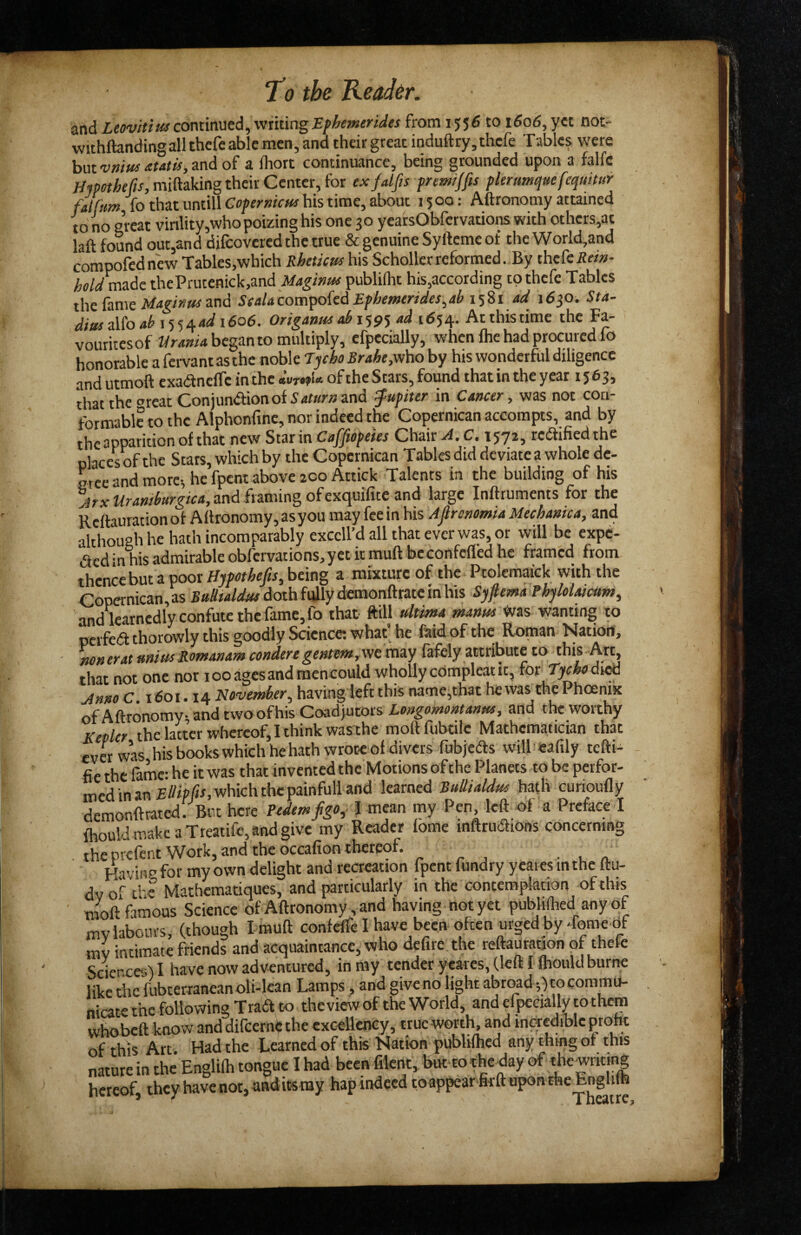 and continued, writing from 1556 to 1606, yet not- wichftandingall thefcable men, and their great induftry,thcfe Tables were hat'vmttsatatis^and o( a Ihort continuance, being grounded upon a falfc mpethefis, miftaking their Center, for exfalfis premjfts phrumqHe fequitur fjfum fo that untill CflpfmVw his time, about 1500; Aftronomy attained to no great vinlity,who poizing his one 30 yearsObfervatiomwith others,at laft found out,and difcovered the true & genuine Syftemcof the World,and compofednew Tables,which Rheticus his Scholler reformed. By thefciJ«»- made thePrutenick,and Maginm publiiht his,according tpthefe Tables tht biXat Magitsusznd ScaUcom^oiidEfhemerides^ab i'i%i ad 16^0. 5f4- diusdtoaht^^/^adiSoe. Origanus ah 159^ ad 1654. Atthistime the Fa¬ vourites of Urania began to multiply, efpecially, when ihe had procured lo honorable a fervant as the noble Tycho Brahe,v/ho by his wonderful diligence and utmoft cxaanciTe in the «’of the Stars, found that in the year 1563, thattheorcatConjundionofSawwand Jupiter in Cancer, was not con¬ formable to the Alphonfine, nor indeed the Copernican accompts, and by the apparition of that new Star in Caffiopeies Chair A. C, xyji, redified the places of the Stars, which by the Copernican Tables did deviate a whole de¬ gree and more-, he fpent above 200 Attick Talents in the building of his and framing of exquilite and large Inftruments for the Reftauration of Aftronomy, as you may fee in his Afironomia Mechanica, and althOTgh he hath incomparably exccll’d all that ever was, or will be expe- ded in his admirable obfervations, yet it muft be confefled he framed from thence but a poor Hji/xrrAe/r, being a mixture of the Ptolemaick with the Copernican, as Bulltaldus doth fully demonftrate in his Sjfiema Rhylolaicum, and learnedly confute the fame, fo that ffill ultima martus wanting to perfed thorowly this goodly Science; what he faid ofthe Roman Nation, non erat unius Rom&nam condere geHtem,'Nt may fafely attribute to this Art, that not one nor 100 ages and mencould wholly edmpleat it, for Tycho dv^ jinno C 1601.14 November, having left this namcjthat he was the Phoenix of Aftronomy- and two of his Coadjutors Longomontanm, and the worthy Kepler the latter whereof, I think was the moftfubtile Mathematician that ever was hisbookswhichhehath wrote of divers fubjeds will eafily tefti- fie the fame: he it was that invented the Motions of the Planets to be perfor- med in an which the painfull and learned BuUialdus hath curioufly demonftrated. But here Pedemfgo, I mean my Pen, left of a Preface I fhouldmakcaTreatifc,andgive my Reader fome inftrudions concerning , the prefent Work, and the occafton thereof. Having for my own delight and reaeation fpent fundry y eaies in the ftu- dvof c'-c Mathematiques, and particularly in the contemplation of this TOoft famous Science of Aftronomy, and having not yet publifhed any of mv labours, (though I muft confeft-e I have been often urged by Tome of mv intimate friends and acquaintance, who defire the reftaUration of thefe Sciences) I have now adventured, in my tender ycares, (left I fhould burrre like tiie fubterraneanoli-lcan Lamps, and give no light abroad-,)tocommu- niate the following Trad to theview of the World, and efpecially to them whobeft know and difeernip the excellency, true yiiorth, and inacdible proht of this Arc Had the Learned of this Nation j)ubli(hcd any thmgor this nature in the’ Englilh tongue I had been filent, but-totheday of f hereof, they have not, and its my hap indeed toappear firft upon the Englifh * ^ Theatre,