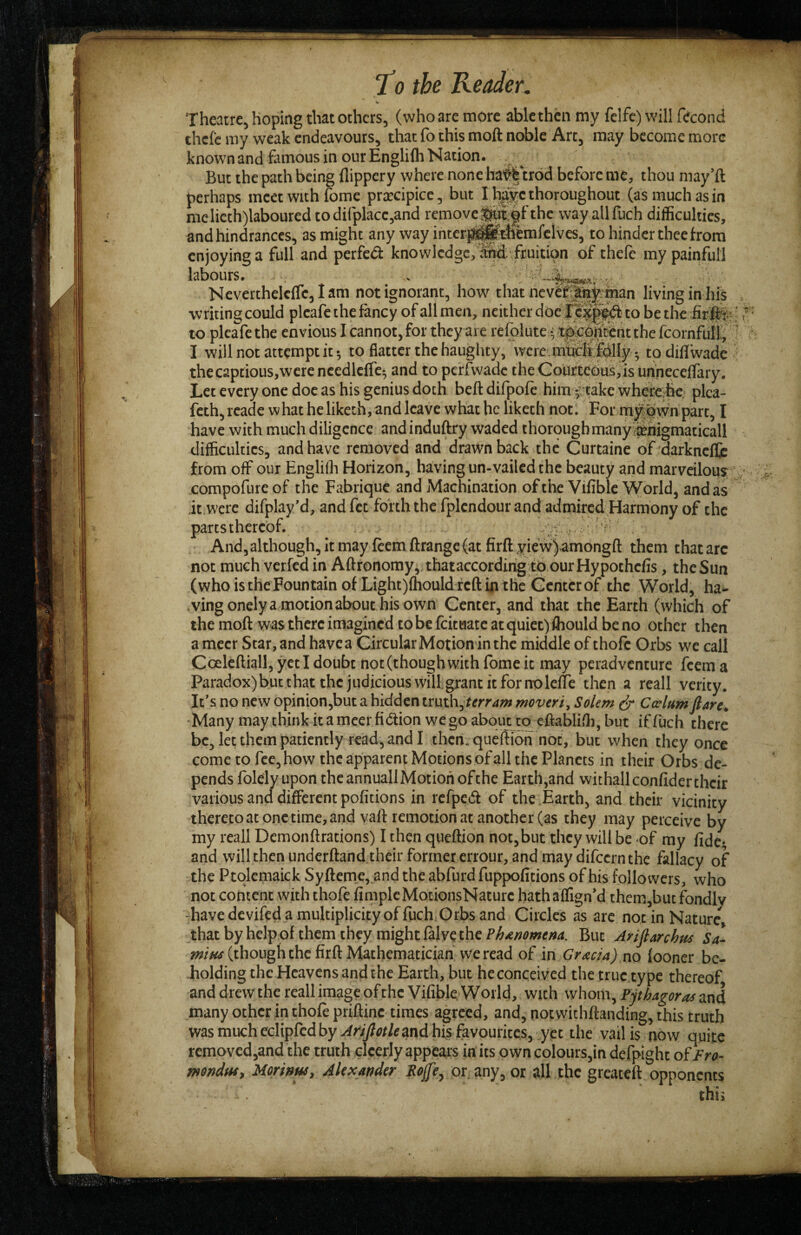 Theatre, hoping that others, (who are more able then my fclfe) will fecond thclc my weak endeavours, that fo this moft noble Art, may become more known and famous in our Englifh Nation. But the path being flippery where none ha'^ trod before me, thou may’ft perhaps meet with fome prxcipice, but I h||e thoroughout (as much as in melieth)laboured to dirplacc,and removc^;|fthc way allfuch difficulties, and hindrances, as might any way interj^^tliemfelves, to hinder thee from enjoying a full and perfect knowledge, .^/fruition of theft my painfull labours. » Neverthclcflc,Iam not ignorant, how that ncvfe't^fcman living in hiS ■writing could pleafe the fancy of all men, neither doc to bethcfefc;’ to pleafe the envious I cannot, for they are refolute •; t^cl^tCnt the fcornfull;, ' I will not attempt it; to flatter the haughty, were.mS(i:tdlIy; todiflw.idc thecaptious,wereneedlcire; and to perlwade the Courtcdus,isunnecellary. Let every one doe as his genius doth beftdifpoft himfjtake whcfC'^e; plca- feth,rcade what he liketh, and leave what he liketli notl Form^jbwn part, I have with much diligence andinduftry waded thoroughmanyifliiiigmaticall difficulties, and have removed and drawn back the Curtaine of'darknellc from off our Englifli Horizon, having un-vailed the beauty and marvcilou? : compofureof the Fabrique and Machination of tire Vifible World, and as it were difplay’d, and fet forth the fplendour and admired Harmony of the parts thereof. '''' And, although, it may ftem ftrange (at firft yiew)amongft them that arc not much verfed in Aftronomy, thataccordir^ tb ourHypothefis, the Sun (who is the Fountain of LightjihouldreftintKc Gcntcrof the World, ha- •vingonelya motionabouthisown Center, and that the Earth (which of the moft was there imagined to be feitaate at quiet) ffiould be no other then ameer Star, and have a Circular Motion in the middle of thoft Orbs we call Coeleftiall, yet I doubt not (though with fome it may peradventure feema Paradox)bucthatthejudiciouswillgrantitfornolelTe then a reall verity. It’s no new opinion,but a hidden truth, movtri, Solem ^ Calum flare. -Many may think it a meet fiction we go about to eftablifti,but iffuch there be, let them patiently read, and I then, queftibn not, but when they once come to fee, how the apparent Motions ofall the Planets in their Orbs de¬ pends folcly upon theannuallMotion ofthe Earth,and withallconfidertheir various and different pofitions in refpcCl of the Earth, and their vicinity thcretoatonctimc,andvaft remotion at another (as they may perceive by my reall Demonftrations) I then queftion not,but they will be of ray fide- and will then underftand their former errour, and may difeern the fallacy of the Ptqlemaick Syfteme,_and the abfurd fuppofitions of his followers, who not content with thoft fimpleMotionsNature hathaflign’d them,but fondlv -have devifed a multiplicity offuch Orbs and Circles as arc not in Nature thatbyhelpof them they might falve the But Ariflarchus Sa- /»/■«# (though the firft Mathematician we read of in Gracia) no (ooner bc- Jiolding the Heavens and the Earth, but he conceived the true type thereof anddrewthereallimageoftheVifible World, with whom, Pythagoracand many other in thoft priftinc times agreed, and, not wichftanding, this truth wasmuchecliplcdbyv^>'/}?«ft and his favourites, yet the vail is now quite removed,and the truth clcerly appears in its own colours,in defpight otFro- mndwt Ucrinwy Alexander Sep, or. any, or all the greateft opponents