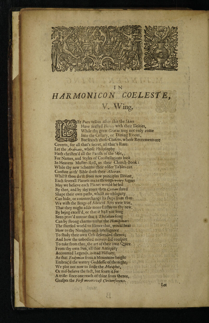 HARMONICON COELESTE, V. Wing. Et Poff/tell US after this the Siiks ' Have feailed Heroes with their Deities, While thy great Cenim may not only come Into the Celiary, or Dining Boom,. But fearch thole Clofets, whofe Retirements are G)verts, for all that^'s fecret, all that's Rare. Let the Amhians^ whofe Philofophy Hath chriftenM all the Patilh of the Skie, > Eor Names, and Styles of ConHellations look In Heavens Mufter-Roll, as their Church-Book ; While thy new Scheams their older Tables can Confute as th' Bible doth their Alcorm. Whil'ft thou do'll from new principles Divine, Each feverall Planets maze through wery Sighe: May we believe each Planet would be led By thee, and by thy more then Cretan thred ' Shape their own paths, whilft no obliquity Can hide, or counterchange its Heps from thee*. We wilh the Brags of A ricicnt Arts were true,. • That they might adde more Luftre to thy new. By being excell'd, or that it had not long Been prov'd untrue that a fong Can by llrong charms unftar the The flartled world to filence that, would hear ' - ^ How to thy Numbers*each iiitelligence^ * V . - Tofludy their own Orb defeended thence^ . And how the unbodied movers did confpire To take from thee, the art of their own Quire. ■ From thy own Pen, all that Antiquity Accounted Legends, is.mad Hillory; As that from a Mountains height Embrac'd the watery Goddeffe of thenight; We plot not now to finde the Metaphor^ Or mif-believe the fad, but fcorn it for . ' A trifle: fince one reach of thine from thence, Grafpes the movers vaft Circumfennce> Let