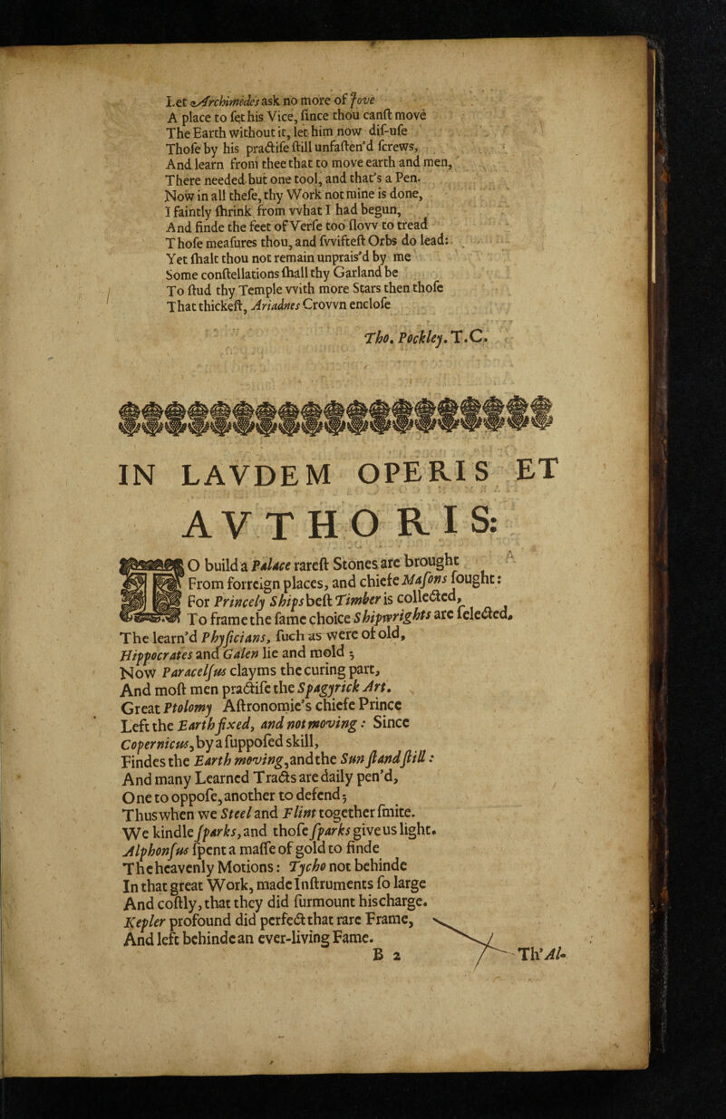 Let aArchimedes ask no more of fove A place to fet his Vice, fince thou canft move The Earth without it, let him now dif-ufe Thofeby his pradifeftillunfaftetfd fcrews. And learn from thee that to move earth and men. There needed but one tool, and that's a Pen. Now in all thefe, thy Work not mine is done, I faintly (brink from what I had begun. And finde the feet of Verfe too flow to tread T hofe meafures thou, and fwifteft Orbs do lead:: \ Yet (halt thou not remain unprais'd by me Some conftellations (hall thy Garland be To ftud thy Temple with more St;ars then thofe That thickeft, Ariadms Crown enclofe * Tho, Focklcy,lL \ • - IN LAVDEM OPERIS ET AVTHO RIS: - it • ■ O build a PAlice rareft Stones arc brought ) ^ - From fotrcign places, and chiefcJ>/4/tfw fought: For Princely Shits bcft Timher is colledled. To frame the fame choice. Shipwrights arc lelectcd. The learn’d Phyjiciins, fuch as were of old, Hippocrates and Galen lie and mold 5 Now Paraceljus ch.yms the curing part. And moft men pradtife the Spagyrick Jrt. Great Ptolomy Aftronomic’s chiefe Prince Lefuhe EArthfxed, and not moving: Since Cfl/'fmV»#,byafuppofed skill, Findcsthe Earth moving,zndthe Sm JlandJlilt: And many Learned Trads arc daily pen’d, , Onetooppofe,another todefend; Thus when we Steel and EZ/wr together finite. We kindle/fArks,znd thofegive us light. Mphonfus fpent a malTc of gold to finde Thchcavenly Motions; Tycho not bchinde In that great Work, madclnftruments fo large And coftly,that they did furmount hischarge. Kepler profound did perfedthat rare Frame, And left bchinde an ever-living Fame.