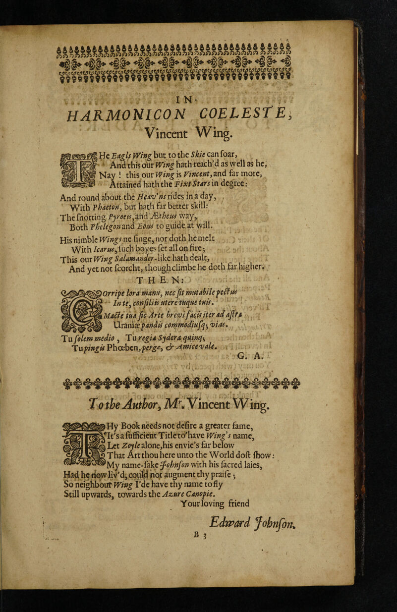 IN- , , HARMONICON COELESfE Vincent Wing. He Eagls Wing but to the Skie can foar, , ' And this our Wing hath reach’d as wHl as he, Nay 1 this our Wing is Vincent,znd far more. Attained hath the Fixt Stars in degree And round about the Heav’ns rides in a day, , With Phaeten, but hath far better skill: Thcrnorting/’yw«,ahditf^mway, Both Phelegonand Eons to guide,at will. His nimble Wings nc finge, nor doth he melt , With /earns, fuch boyes fet all on fire 5 '. f his OUT Wing Sa/amanier-likehsithdedc, And yet not Icorcht, thoughclimbe lie doth far higheri T H E N: ■ )Orripe lor a manu, necfit mntabile ptB ^ ’ In te, confiliis utere tuque tuts, \ ' \uaUeiua fic Hr te hreojifacisiteradafifa... XXT&nixfandisconsmediufiq',‘vias. • • . 1 ufolem medio , Tu regia Sydera qu/nqt, ' Tufingis'PhaihiT\,fers‘i&siwiccvale. i « • . G. A. To the Author, M\ Hy Book needs not defire a greater fame, isle's a fuffieient Titlcto'have Wings name. Let Zo)U alone,his envic’s far below That An thou here unto the World doft (how: 'My mmC‘i^yQ^ohnfon with his facred laies, Had he dqw liv’d, coul)d iiqt augment thy prailc •, So neighboufTT/w^ Fde have thy name to fly Still upwards, towards the Azure Canofie. Your loving friend Edward fohnfork