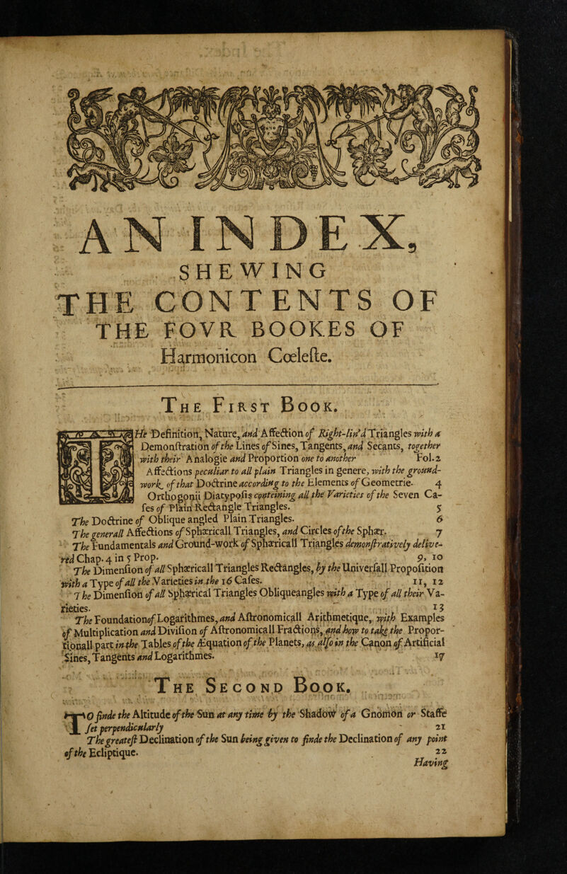 . SHEWING CONTENTS OF THE FOVR BOOKES OF Harmonicon Coelefte. V The First Book. He Defimtioii, Nature,/i»^i;Affe6bion of Rtgh-lh^dXxhngks with a; DemonftratiDhtf/f/?^? Lines o/Sincs, Tangents, Secants, together with their Analogie and Proportion one to another Fol. 2 Affedions peculiar to all flain Triangles in genere, with the ground¬ works of that Dodnnt according to the Elements <?/Gcometrie. 4 Ortho gpnii Varieties of the Seven Ca¬ fes of Plkiri Redangle Triangles. 5 The Dodrine of Oblique angled Plain Triangles. 6 Thegenerall Afifedions o/Spfericall Triangles, and Circles of the Sphatr. 7 The Fundamentals and Ground-work of Sphaericall Triangles demonfirativelj deliver Chap* 4 in 5 Frop* Pj The Dimenfion of all Sphasricall T riangles Redangles, hy the Univerfall Propolidon II, 12 tpith a Type of all the Y arieties in the 16 Cafes. The Dimenfion of all Spherical Triangles Obliqqeangles with a Type of all their Va¬ rieties. !r/?5Foundationo/Logarithmes,/«WAflronomicall Aritbinetique, Examples «/ Multiplication and Divifion 0/Aftronomicall Vx^^ions^ andhow to ta^ the Propor- tipcall ^dxUnthe Tables of the ^Equation of the Planets, ^alfo in the Canon ^Artificial 'Sines, Tangents/fWLogarithmes. 17 * * , * The Secon,d Book. ■ * * „ f ■ , * - * ^ \0 finde the Altmit of the San at ary time hy ffo Shado\^ of a GnottiOri or Staffe Jet ferfendicnlarly ' 21 The greateft DccliaaLtion of the Sun being given to finde the Declination of any point Eclipciquc. 22 Having