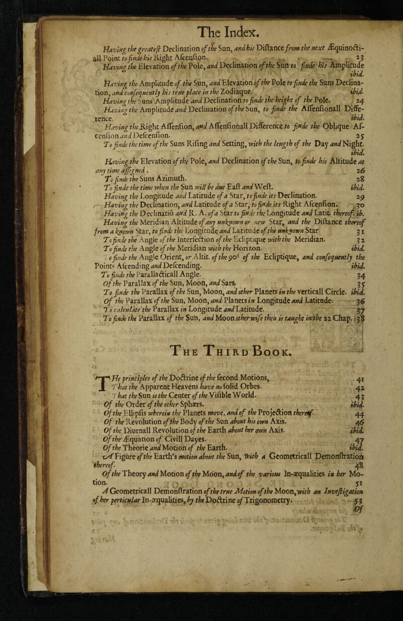 The Index. Having the great efi: Declination of the Sun, andhu: 'Dl^znctfrm the next i£quinofti- all Point Right Afcenfion. ^ > .. - ^ 23 Havino- the Elevation of the Pole, and Declination of the SUn to fmde his Amplihide ihU fdaving the Amplitude of the Sun, and Elevation of the Pole tofinde the Suns Declina¬ tion, and confeqnentlj his true place in the Zodiaque. Having the Suns Amplitude and Declination tofinde the height of the Pole. 24 Amplitude W Declination Sun, to finde the AfTenfionall Diffe¬ rence. ihid, t/zf Right AfTenfionjW AfTenfionall Difference ^0 finde the Oblique Af- cenfion Defccnfion. 25 Tofinde the time of the Suns Riling and Setting, mth the length of the Day and Night. ibid* Having the Elevation of the Pole, and Declination of the Sun, to finde his Altitude at any time ajfigned . 26 To finde the Suns Azimuth. 28 Tofinde the time when the Sun will he due Eaft and'^Hk., ibid. Having the Longitude and Latitude of a Star, tofinde its Declination. 2p - Having the Declination, and Latitude of a Star, tofinde its Right Afcenlion. Having Declinatio and K. A. of a Star to finde the Longitude and Latit. thereof, tb. Having the M^ridi^n Altitude of any unknown or 7tew Star, and the Diftance thereof from a known Star, tofinde the Longitude and Latitude of the unknown Star 31 T0 finde Angle of the Interfedion of the Ecliptique with the Meridian. 3 2 T0 finde the Angle of the Meridian with the Horizon. ibid, do finde the An^QOntnt^ or Alxat. of the of the Ecliptique, and confequently the Points'AfeendingWDefeending. ibid. T(>pz^f/-/>eParalladicail Angle. . '34 0/ffe Parallax Sun, Moon, W SarS. • gy T0 finde the Parallax of the Sun, Moon, and other Planets in the verticall Circle, ibid, of the Parallax of the Sun, Moon, and Planets in Longitude and Latitude. ^6 *J o calculate the V^^ralhx in Longitude and Lmtudt. 37 Tofinde the Parallax of the Sun, and Moon other wife theh.is taught in the 22 Chap, j 3^ The Third Book. t I He principles of the Dodrine of the fecond Motions, That the A pparenc Heavens have no folid Orbes. 42 ' ' 7 hat the Sun is the Center of the Vilible W orld. 4 5 Of the Order of the other Sphaers. ^ ibid, of the E Uiplis wherein the Planets move, and of the Projeftion therdf. 44 of the Revolution of the Body of the Sun about his own Axis. Of the Diurnall Revolution of the Earth tdout her <rwn Axis. ihid. Of the ^Equation of Civill Dayes. 47 Theorie^iW Motion 0/Earth. ibid. c^ViguvQoftheEz.vth'smuonabouttheSun^ '^ith a Gcometricall Demonftratioii thereof. 48 Of the Theory and Motion of the Moon^ and of the various In-aequalities inker Mo¬ tion. ‘ yi A Geometricall DemonRration ofthe true Motion of the Moon^with an Invefllgation of her perticularln-^ec^dihues^ by theT>o&x\ne of TngonoTnetty. ' $3 I • . 4 -y