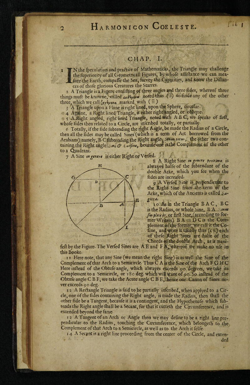 CHAP. I. 1 tile lu pel lUIlLy iiil VJCUl.IlCLllV.ail * lyy w fure the Earth, compaffe the Sea^ furvey the edacities, and know the Diilan- ces of thofe glorious Creatures the Starres. 2 A Triangle is a Eignre confifting of three angles ^ three Tides, whereof three things muft be knowne, called noted thus {(•) to findeany of the other three^ which we call ^wr8//gpct marked with ( :: ) 5 A Triangle upon a Elane is right lined, upon the Sphere, chcolar. 4 Againe, aRightlinedTriangle, is either right-angled, or oblique- T A Right angled, right lined Triangle, noted With ABC, we fpeake of firR, whofe lides then related to a Circle, are infenbed totally, or partially. 6 Totally, if the fide fubtending the right Ai^le, be made the Radius of a Circle, then all the Tides may be called Sines (which is a term of Art borrowed from the Arabians) namely, B Cfubtending the Right Sfnut.totter, the other two con¬ taining the Right angle C becaufeon? is^^bc Complement of the other' to a Quadrant. 7 A Sine mgenert is either Right or Verfed 8 A Right Sine #» g^mre proximo is alwayes halfe of the fiibtendant of the double Arke, which you fee when the Tides are increafed. H } 9 A Verfed Sine is perpendicular to the Right^ Sine from the term of the Arke, which of the Ancients is called i o As in the Triangle B A C, B C is the Radius., or whoki^me^ B A Sintu Jimpi'tci^h.qx firft Sine,.(according to for¬ mer Wriijcrs) BA=3jpCis the Com¬ plement ofthe fc)fm*ef,’We call it the Co- line, andwfrce it u^dlly thus (c s.) each of thelej Right Sines are fialfe of the Chords if the doabk Arch , as is mani- fell by the Figure. The Verfed Sines arc A E and F R^whereof wt mai^ no ufe in thisBooke. b ' 11 Here note, that any Sine (we mean the right ^ine) is as well the Sine of the Complement of that Arch to a Semicircle. Thus C A1$ the Sine of the Arch F G H C Hereinftead of the Obtufe angle, which alwayes dS^ceeds 90 degrees, we take its Complement to a Semicircle, or 180 deg. whicn will want of 9c. So inftead of the Obtufe angle C B F, we take the Acute angle C B E,’hence our Canon of Sines ne¬ ver exceeds 90 deg. 12 A Redangle Triangle is faid to be partially infcribed,whenapplyed to a Cir¬ cle, one of the lides containing the Right angle, is made the Radius, then (hall the other fide be a Tangent, becaufe it is a contingent, and the Hypothenufe which fub- tends the Right angle fhall be a Secant, for that it cutteth the Circumference, and is extended bq^ond the fame. u A Tangent of an Arch or Angle then we may define to be a right line per¬ pendicular to the Radius, touching the Circumference, which belongech to the. Complement of that Arch to a Semicircle, as well as to the Arch it felfe. 14 A Secant is a right line proceeding from the center of the Circle, and exten¬ ded