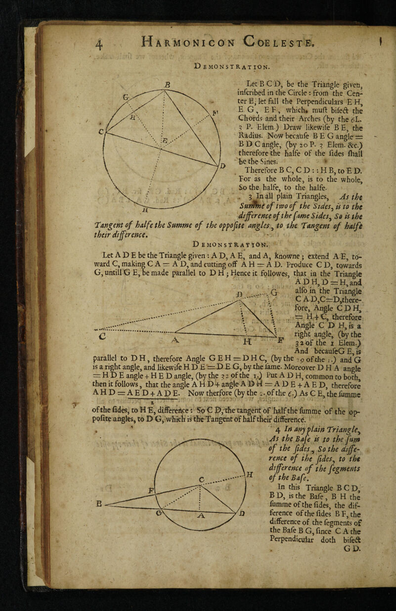 T D E MONSTRaT ION. Let B C D, be the Triangle given^ infcribed in the Circle : from the Cen¬ ter Ej let fall the Perpendiculars EH, E G, E F, which* mufl bifed: the Chords and their Arches (by the 6L. ^ P. Elem) Draw likewife BE, the Radius. Now becaufe BEG angle = B D C angle, (by 20 P. Elem. &c.) therefore the halfe of the Tides fhall be the Sines. Therefore B C, C D :: H B, to E D. For as the whole, is to the whole. So the halfe, to the halfe. . g In all plain Triangles, As the SufMne of two of the Sides^ is to the - - dtjftrenceofthe fame Sides^ So is the ‘Tangent of halfe the Summe of the oppojite angles ^ to the Tangent of halfe their difference. D EMONStRATlON. Let A D E be the Triangle given; A D, A E, and A, knowne; extend A E, to¬ ward C, making C A = A D, and cutting off A H =r A D. Produce C D, towards G, until! G E, be made parallel to DH*Henceit followes, that in the Triangle ADH,D=:H,and alfo in the Triangle C A D,CrrD,there- ‘ fore, Angie C DH, ^Hd C, therefore Aiigle C D H,is a right angle, (by the 3 2 of the I Elem.} And becaufeG E, is parallel to D H, therefore Angle G E H = D H C,~ (by the ^ p of the i,) and G is a right angle, and likewife H D E == D E G, by the Tame. Moreover D H A angle = H D E angle + H E D angle, (by the 3 2 of the 1^.} Put A D H, common to both then it follows, that the angle A H D + angle ADM=:ADE + AED, therefore AHD==:AED + APE. Now therfore (by the 1.,of the c-) As G E, the Tumme ofthe Edes; to HE, difference: G P,^the tangent of half theTumme of the op- pofite angles, to D G, which is the Tangent of half their difference. % ‘ 4 In any plain Triangle^ As the Bafe is to thefum of the fides ^ Sothe d^ffe- rence of the fides^ to the difference of the fegments of the Bafe, In this Triangle B G D, B D, is the Bafe, B H the fumme of the Edes, the dif¬ ference of the Edes B F, the difference of the fegments of the Bafe B G, Ence G A the Perpendicular doth bifed GD.