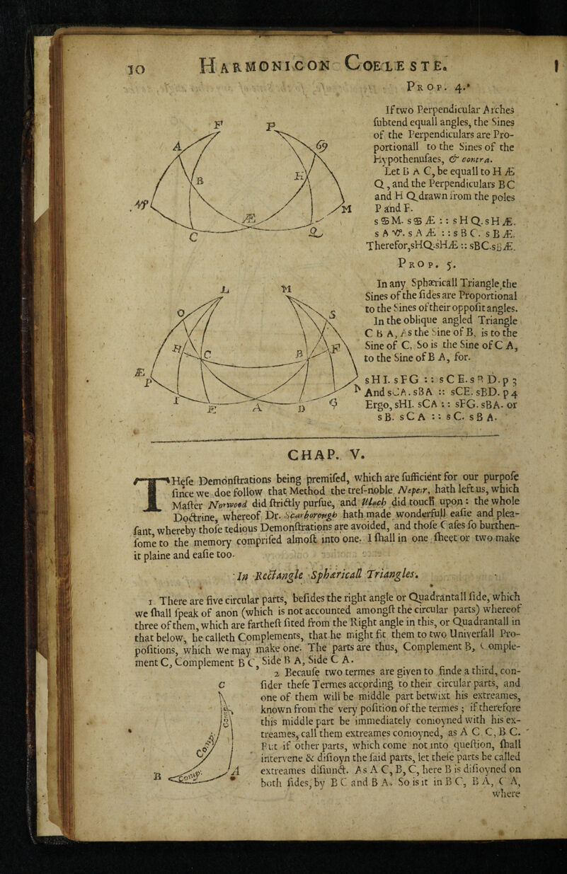 lO 4 Prop. 4.* If two Perpendicular i^rches fubtend equal! angles, the Sines of the Perpendiculars are Pro¬ portional! to the Sines of the h-vpothenufaes, & contra. Let B A C, be equall to H iLi Q, and the Perpendiculars BC and H Q^drawn from the poles PandP. sSM. sS iE :: sHQ.sH^. s A Vf. s A i: s B C. s B iL. Therefor^sHQ.sHiE:: sBC.sB^. Prop. 5. i In any Sphaeiicall Trianglethe Sines of the fidesare Proportional to the Sines oftheir oppofitangles. In the oblique angled Triangle C b A, AS the Sine of B, is to the Sine of C, So is the Sine of C A, to the Sine of B A, for. sHI. sFG :: sCE.s^l D.p 5 ^AndsJA.sSA :: sCE.sBD. p4 Ergo, sHL sCa :: sFG. sBA- or s B. s C A *. • s C. s B A* CHAP.. V. I THefe Demonftrations being premifcd, which are fufficient for our purpofe iince we doe follow that Method the tref-noble ^ff/?^ir,^hath left us, which Mailer No*woed did flriAly purfue, and Uhf h ,did toucK upon *• the whole Do<^rine whereof Dr. car^orhath made wonderfull ealie andplea- fant whereby thole .tedious Demonftrations are avoided, and thofe Cafes fo burthen- fometo the memory comprifed aimoft into one.. Ifhallin one Iheetor two make it plaine and ealie too. • - - ■ In RcBmgle'Sfh'dricaH Triangles-. I There are five circular parts, befides the right angle or Qpadrantall fide, which wc fhall fpeak of anon (which is not accounted amongft the circulai parts^ whereof three of them, which are fartheft fited from the Right angle in this, or Quadrantali in that below, he calleth Complements, thathe might fit them to two Univerfall Pro- pofitions, which we may make one. The parts are thus, Complement B> '^ omple- ment C, Complement B C, ^ C A* - 2 Becaufe twotermes are given to finde a third, con- fider thefeTermes according to their circular parts, and one of them will be middle part betwixt his extreames, known from the very pofition of the termes ; if therefore this middle part be immediately conioyned with his ex¬ treames, call them extreames conioyned, as A C. C, B C. Put if other parts, which come not into queftjon, Ihall intervene difioyn the faid parts, let thde parts be called extreames difiiind. As A C, B, C, here B is difioyned on both fides, by B C and B A^. So is it in B C, B A, ( A, where