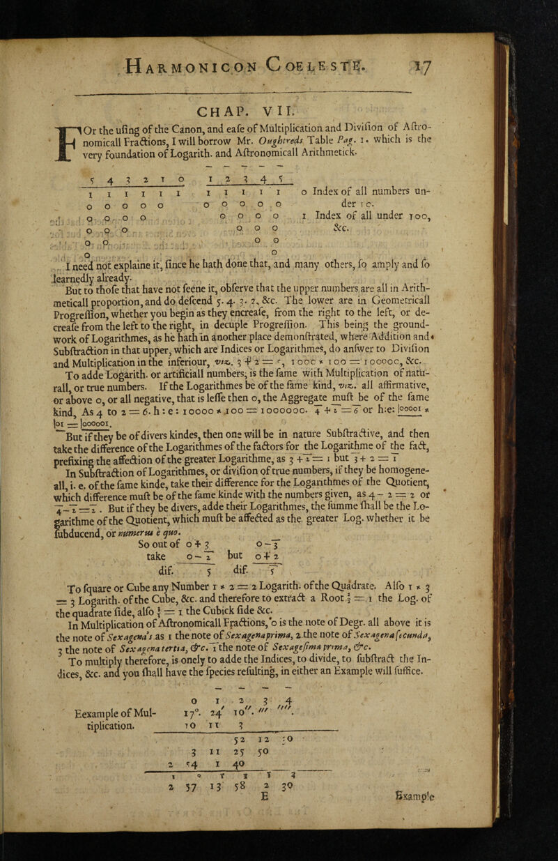 GH AP. VII. I lOr the uiing of the Canon, and eafe of Multiplication and Divifion of Aftro- nomicall Fradions, I will borrow Mr. Ot^ghtreds Table Paf. i. which is the very foundation of Logarith. and Aftronomicall Arichmetick. 432 T 0 12 4 I I I I I I I I I I ' I 0 Index of all numbers un- 0 0000 0 0 0 0 0 der I c. . .r. 0 poo 0 0 0 0 I Index of all under 100, . - ■ ; 0 .0 0 0 0 0 .''' ’ ^ O- - ■ r M * ' ‘ .vJ - . J. - . > f. 0 0 ' r\ . JI need not cxplaine it, fince he hath done that, and many others, fo amply and fo learnedly already. . , But to thofe that have not feene it, obferve that the upper numbers are all in Arith¬ metical! proportion, and do defccnd 5.4. 2,&c. The lower are in Georaetricall Progreflion, whether you begin as they encreafc, from the right to the left, or de- creafe from the left to the right, in decuple Progreffion. This being the ground¬ work of Logarithmes, as he hath in another place demonflrated, where Addition and< Subftradion in that upper, which are Indices or Logarithmes, do anfwer to Divifion and Multiplication in the infcriour, vtz,, 5-^2=:% 100c 100=10000c, dec. To adde Logarith. or artificial! numbers; is the fame with Multiplication of natu- rall, or true numbers. If the Logarithmes be of the fame kind,all affirmative, or above o, or all negative, that is leffe then o, the Aggreg^e muft_be of the fame kind. As 4 to 2 = 6. h:e: 10000 #.100= 1000000. 4 + i = 6 or h:e: looooi * [oi—|oooooi. I ' *~But7f they be of divers kindes, then one will be in nature Subflradive, and then take the difference of the Logarithmes of the fadors for _^e Logari^me of fad, prefixing the affedion of the greater Logarithme, as 3 + ^ — i but 3+2=1 In Subftradion of Logarithmes, or divifion of true numbers, if they be homogene- all, i. e. of the fame kinde, take their difference for the Logarithmes of the Quotient, which difference muft be of the fame kinde with the numbers given, as 4 - 2 = 2 or . But if they be divers, adde their Logarithmes, the fumme fhall be the Lo¬ garithme of the Quotient, which muft be affeded as the, greater Log. whether it be fubducend, or mmervu e ^ho. ^ So out of o + g 0-3 take o — T but o T 2 dif. 5 dif T' , ^ To fquare or Cube any Number r * 2=2 Logarith. of the Quadrate. Alfo t 3; = ^ Logarith. of the Cube, &c. and therefore to extrad a Root \ = i the Log. of the quadrate fide, alfo | — i, the Cubick fide &c. In Multiplication of Aftronomicall Fpadions, o is the note of Degr. all above it is the note Sexagenas i the note of Sexagexaprima, 2 the note of Sexaget2a(tc$inda^ 3 the note of Sexagena tertta, (^c.Tthe note of Sexageftm^ &c. To multiply therefore, is onely to adde the Indices, to divide, to fubftrad the In¬ dices, &c. and you (hall have the fpecies refulting, in either an Example will fuffice. Eexample of Mul¬ tiplication. // 2 a 57 13 58 30 fixamph